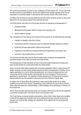 Data Centre Strategy, G-Cloud & Government Applications Store Programme Phase 2



The continuing expansion of data is a key challenge for Public Sector ICT. The G-Cloud will
provide access to a cost effective, secure and resilient data storage capacity which can be
expanded or contracted rapidly in accordance with business needs of the Public Sector.

In addition the G-Cloud can provide database services which will allow access to structured
data which can be used to support new business services.

The Public Sector will draw on G-Cloud data services for storage and management of:

       Operational data;

       Management Information data for analysis and reporting; and

       Archive data for storage.

The management of this data by the G-Cloud will encompass its complete lifecycle including:

       creation or migration onto the G-Cloud;

       monitoring of growth including provision of additional storage capacity as needed

       protection through appropriate resilience and security;

       migration to cost effective storage facilities as full operational use ceases; and

       archival or secure destruction at end of life.

The G-Cloud will offer data services which enable wider, but secure and legislatively
permitted access to this resource across the Public Sector.

The development of data standards for the G-Cloud will support widening of access and
ease of data transfer at contract termination for public bodies.

Data is currently often tightly coupled with a business application within a public body‟s ICT
estate. However as data usually persists beyond the life of the application, transition from a
legacy application to a new or enhanced application can involve an expensive and time
consuming activity of data transfer including data structure changes to fit with the new
application‟s requirements. The definition of data standards for G-Cloud which recognise
data persistence has the potential to reduce the amount of effort to migrate data.

In addition the G-Cloud offers the potential to make existing data assets more widely
available across the Public Sector. Capitalising on this potential will require the G-Cloud to
define data standards and a data strategy. A Data Strategy will be developed in Phase 3 of
the programme.

The G-Cloud will offer data services which are compliant with the security and the legislative
constraints that data held in the Public Sector must operate under.

The Public Sector is already adopting standards to make Public Sector data more available
in line with the objectives of bodies such as the National Archives and with the launch of
data.gov.uk. G-Cloud data strategy and standards will be aligned with the existing public
sector work.




01 FINAL G-Cloud Vision v0 35.doc5                              UNCLASSIFIED                 32
 