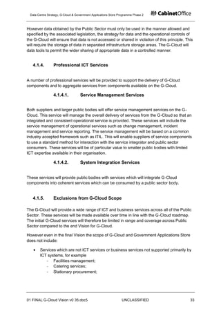 Data Centre Strategy, G-Cloud & Government Applications Store Programme Phase 2



However data obtained by the Public Sector must only be used in the manner allowed and
specified by the associated legislation, the strategy for data and the operational controls of
the G-Cloud will ensure that data is not accessed or shared in violation of this principle. This
will require the storage of data in separated infrastructure storage areas. The G-Cloud will
data tools to permit the wider sharing of appropriate data in a controlled manner.


   4.1.4.        Professional ICT Services


A number of professional services will be provided to support the delivery of G-Cloud
components and to aggregate services from components available on the G-Cloud.

                 4.1.4.1.          Service Management Services


Both suppliers and larger public bodies will offer service management services on the G-
Cloud. This service will manage the overall delivery of services from the G-Cloud so that an
integrated and consistent operational service is provided. These services will include the
service management of operational services such as change management, incident
management and service reporting. The service management will be based on a common
industry accepted framework such as ITIL. This will enable suppliers of service components
to use a standard method for interaction with the service integrator and public sector
consumers. These services will be of particular value to smaller public bodies with limited
ICT expertise available in their organisation.

                 4.1.4.2.          System Integration Services


These services will provide public bodies with services which will integrate G-Cloud
components into coherent services which can be consumed by a public sector body.


   4.1.5.        Exclusions from G-Cloud Scope

The G-Cloud will provide a wide range of ICT and business services across all of the Public
Sector. These services will be made available over time in line with the G-Cloud roadmap.
The initial G-Cloud services will therefore be limited in range and coverage across Public
Sector compared to the end Vision for G-Cloud.

However even in the final Vision the scope of G-Cloud and Government Applications Store
does not include:

       Services which are not ICT services or business services not supported primarily by
       ICT systems, for example
          - Facilities management;
          - Catering services;
          - Stationary procurement;




01 FINAL G-Cloud Vision v0 35.doc5                              UNCLASSIFIED                  33
 
