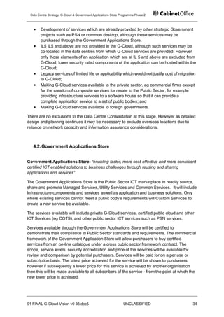 Data Centre Strategy, G-Cloud & Government Applications Store Programme Phase 2



       Development of services which are already provided by other strategic Government
       projects such as PSN or common desktop, although these services may be
       purchased through the Government Applications Store;
       IL5 IL5 and above are not provided in the G-Cloud, although such services may be
       co-located in the data centres from which G-Cloud services are provided. However
       only those elements of an application which are at IL 5 and above are excluded from
       G-Cloud, lower security rated components of the application can be hosted within the
       G-Cloud;
       Legacy services of limited life or applicability which would not justify cost of migration
       to G-Cloud;
       Making G-Cloud services available to the private sector, eg commercial firms except
       for the creation of composite services for resale to the Public Sector, for example
       providing infrastructure services to a software house so that it can provide a
       complete application service to a set of public bodies; and
       Making G-Cloud services available to foreign governments.

There are no exclusions to the Data Centre Consolidation at this stage, However as detailed
design and planning continues it may be necessary to exclude overseas locations due to
reliance on network capacity and information assurance considerations.



   4.2. Government Applications Store


Government Applications Store: “enabling faster, more cost-effective and more consistent
certified ICT enabled solutions to business challenges through reusing and sharing
applications and services”

The Government Applications Store is the Public Sector ICT marketplace to readily source,
share and promote Managed Services, Utility Services and Common Services. It will include
Infrastructure components and services aswell as application and business solutions. Only
where existing services cannot meet a public body‟s requirements will Custom Services to
create a new service be available.

The services available will include private G-Cloud services, certified public cloud and other
ICT Services (eg COTS); and other public sector ICT services such as PSN services.

Services available through the Government Applications Store will be certified to
demonstrate their compliance to Public Sector standards and requirements. The commercial
framework of the Government Application Store will allow purchasers to buy certified
services from an on-line catalogue under a cross public sector framework contract. The
scope, service levels, security accreditation and price of the services will be available for
review and comparison by potential purchasers. Services will be paid for on a per use or
subscription basis. The latest price achieved for the service will be shown to purchasers,
however if subsequently a lower price for this service is achieved by another organisation
then this will be made available to all subscribers of the service - from the point at which the
new lower price is achieved.




01 FINAL G-Cloud Vision v0 35.doc5                              UNCLASSIFIED                   34
 