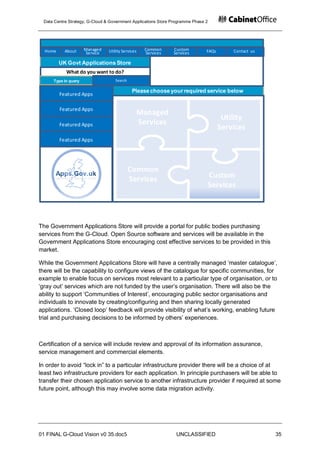 Data Centre Strategy, G-Cloud & Government Applications Store Programme Phase 2




  Home     About     Managed    Utility Services   Common      Custom          FAQs       Contact us
                     Service                       Services    Services

         UK Govt Applications Store
           What do you want to do?
     Type in query                 Search

                                             Please choose your required service below
         Featured Apps

         Featured Apps
                                               Managed
                                                                                       Utility
         Featured Apps                         Services
                                                                                      Services
         Featured Apps




                                            Common
                                            Services                               Custom
                                                                                   Services




The Government Applications Store will provide a portal for public bodies purchasing
services from the G-Cloud. Open Source software and services will be available in the
Government Applications Store encouraging cost effective services to be provided in this
market.

While the Government Applications Store will have a centrally managed „master catalogue‟,
there will be the capability to configure views of the catalogue for specific communities, for
example to enable focus on services most relevant to a particular type of organisation, or to
„gray out‟ services which are not funded by the user‟s organisation. There will also be the
ability to support „Communities of Interest‟, encouraging public sector organisations and
individuals to innovate by creating/configuring and then sharing locally generated
applications. „Closed loop‟ feedback will provide visibility of what‟s working, enabling future
trial and purchasing decisions to be informed by others‟ experiences.



Certification of a service will include review and approval of its information assurance,
service management and commercial elements.

In order to avoid “lock in” to a particular infrastructure provider there will be a choice of at
least two infrastructure providers for each application. In principle purchasers will be able to
transfer their chosen application service to another infrastructure provider if required at some
future point, although this may involve some data migration activity.




01 FINAL G-Cloud Vision v0 35.doc5                              UNCLASSIFIED                           35
 