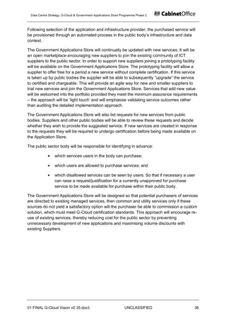 Data Centre Strategy, G-Cloud & Government Applications Store Programme Phase 2



Following selection of the application and infrastructure provider, the purchased service will
be provisioned through an automated process in the public body‟s infrastructure and data
context.

The Government Applications Store will continually be updated with new services. It will be
an open marketplace encouraging new suppliers to join the existing community of ICT
suppliers to the public sector. In order to support new suppliers joining a prototyping facility
will be available on the Government Applications Store. The prototyping facility will allow a
supplier to offer free for a period a new service without complete certification. If this service
is taken up by public bodies the supplier will be able to subsequently “upgrade” the service
to certified and chargeable. This will provide an agile way for new and smaller suppliers to
trial new services and join the Government Applications Store. Services that add new value
will be welcomed into the portfolio provided they meet the minimum assurance requirements
– the approach will be „light touch‟ and will emphasise validating service outcomes rather
than auditing the detailed implementation approach.

The Government Applications Store will also list requests for new services from public
bodies. Suppliers and other public bodies will be able to review these requests and decide
whether they wish to provide the suggested service. If new services are created in response
to the requests they will be required to undergo certification before being made available on
the Application Store.

The public sector body will be responsible for identifying in advance:

                 which services users in the body can purchase;

                 which users are allowed to purchase services; and

                 which disallowed services can be seen by users. So that if necessary a user
                 can raise a request/justification for a currently unapproved for purchase
                 service to be made available for purchase within their public body.

The Government Applications Store will be designed so that potential purchasers of services
are directed to existing managed services, then common and utility services only if these
sources do not yield a satisfactory option will the purchaser be able to commission a custom
solution, which must meet G-Cloud certification standards. This approach will encourage re-
use of existing services, thereby reducing cost for the public sector by preventing
unnecessary development of new applications and maximising volume discounts with
existing Suppliers.




01 FINAL G-Cloud Vision v0 35.doc5                              UNCLASSIFIED                   36
 