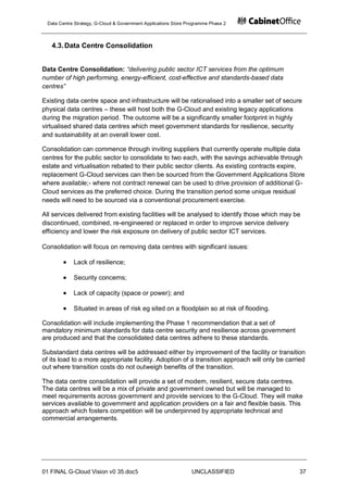 Data Centre Strategy, G-Cloud & Government Applications Store Programme Phase 2



   4.3. Data Centre Consolidation


Data Centre Consolidation: “delivering public sector ICT services from the optimum
number of high performing, energy-efficient, cost-effective and standards-based data
centres”

Existing data centre space and infrastructure will be rationalised into a smaller set of secure
physical data centres – these will host both the G-Cloud and existing legacy applications
during the migration period. The outcome will be a significantly smaller footprint in highly
virtualised shared data centres which meet government standards for resilience, security
and sustainability at an overall lower cost.

Consolidation can commence through inviting suppliers that currently operate multiple data
centres for the public sector to consolidate to two each, with the savings achievable through
estate and virtualisation rebated to their public sector clients. As existing contracts expire,
replacement G-Cloud services can then be sourced from the Government Applications Store
where available;- where not contract renewal can be used to drive provision of additional G-
Cloud services as the preferred choice. During the transition period some unique residual
needs will need to be sourced via a conventional procurement exercise.

All services delivered from existing facilities will be analysed to identify those which may be
discontinued, combined, re-engineered or replaced in order to improve service delivery
efficiency and lower the risk exposure on delivery of public sector ICT services.

Consolidation will focus on removing data centres with significant issues:

            Lack of resilience;

            Security concerns;

            Lack of capacity (space or power); and

            Situated in areas of risk eg sited on a floodplain so at risk of flooding.

Consolidation will include implementing the Phase 1 recommendation that a set of
mandatory minimum standards for data centre security and resilience across government
are produced and that the consolidated data centres adhere to these standards.

Substandard data centres will be addressed either by improvement of the facility or transition
of its load to a more appropriate facility. Adoption of a transition approach will only be carried
out where transition costs do not outweigh benefits of the transition.

The data centre consolidation will provide a set of modern, resilient, secure data centres.
The data centres will be a mix of private and government owned but will be managed to
meet requirements across government and provide services to the G-Cloud. They will make
services available to government and application providers on a fair and flexible basis. This
approach which fosters competition will be underpinned by appropriate technical and
commercial arrangements.




01 FINAL G-Cloud Vision v0 35.doc5                              UNCLASSIFIED                   37
 