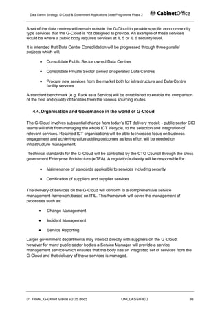 Data Centre Strategy, G-Cloud & Government Applications Store Programme Phase 2



A set of the data centres will remain outside the G-Cloud to provide specific non commodity
type services that the G-Cloud is not designed to provide. An example of these services
would be where a public body requires services at IL 5 or IL 6 security level.

It is intended that Data Centre Consolidation will be progressed through three parallel
projects which will;

            Consolidate Public Sector owned Data Centres

            Consolidate Private Sector owned or operated Data Centres

            Procure new services from the market both for infrastructure and Data Centre
            facility services

A standard benchmark (e.g. Rack as a Service) will be established to enable the comparison
of the cost and quality of facilities from the various sourcing routes.

   4.4. Organisation and Governance in the world of G-Cloud

The G-Cloud involves substantial change from today‟s ICT delivery model; - public sector CIO
teams will shift from managing the whole ICT lifecycle, to the selection and integration of
relevant services. Retained ICT organisations will be able to increase focus on business
engagement and achieving value adding outcomes as less effort will be needed on
infrastructure management.

 Technical standards for the G-Cloud will be controlled by the CTO Council through the cross
government Enterprise Architecture (xGEA). A regulator/authority will be responsible for:

            Maintenance of standards applicable to services including security

            Certification of suppliers and supplier services

The delivery of services on the G-Cloud will conform to a comprehensive service
management framework based on ITIL. This framework will cover the management of
processes such as:

            Change Management

            Incident Management

            Service Reporting

Larger government departments may interact directly with suppliers on the G-Cloud,
however for many public sector bodies a Service Manager will provide a service
management service which ensures that the body has an integrated set of services from the
G-Cloud and that delivery of these services is managed.




01 FINAL G-Cloud Vision v0 35.doc5                              UNCLASSIFIED               38
 
