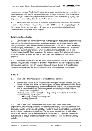 Data Centre Strategy, G-Cloud & Government Applications Store Programme Phase 2



management services. The Quick Wins strand provides a foundation that can potentially be
used to develop a full proof of concept of the future G-Cloud model. CIO Council members
are encouraged to help build programme momentum and early experience by signing their
organisations up to participate in the Quick Wins pilots.

1.14 While further work is needed to determine implementation timescales, the ambition is
to deliver substantial cost savings in the period 2011-2014, to have the proposed approach
fully in place for new services within 3-5 years, and to complete the majority of legacy
rationalisation and migration within 10 years.



Data Centre Consolidation

2.1     Consolidation can commence through inviting suppliers that currently operate multiple
data centres for the public sector to consolidate to two each, with the savings achievable
through estate reductions and virtualisation rebated to their public sector clients. As existing
contracts expire, replacement G Cloud services can then be sourced from the Government
Applications Store where available;- where not, contract renewal can be used to drive
provision of additional G Cloud services as the preferred choice. During the transition period
some unique residual needs will need to be sourced via a conventional procurement
exercise.

2.2    Private G Cloud services will be provisioned from a limited number of sustainable data
centres. Analysis will be conducted to determine whether there is a case for procuring data
centre estate separately from ICT services; this would enable sharing of physical facilities
between multiple G Cloud service providers and ease inter-supplier service transfers.



G Cloud

3.1    There will be 3 main categories of G Cloud branded services:-

       Software as a Service (SaaS) which includes managed services, common, utility and
       custom services, all of which can be configured for use by many Public Sector bodies.
       Platform as a Service (PaaS); a framework overseen by the CTO Council that will be
       used to create and manage provisioning of new business applications based on
       shared re-usable components ; and
       Infrastructure as a Service (IaaS) for hosting existing applications. This includes
       services providing capability for
           o Managing, securing and storing data
           o Hosting applications


3.2     The G Cloud brand will offer dedicated „private‟ services for public sector
organisations, and trusted public cloud services in each category. Public cloud services are
developing rapidly, and are already used by a number of public sector bodies, for example for
services that do not involve personal data. The range and sophistication of public cloud
services will continue to grow and more of the Public Sector‟s ICT needs will be met from
public clouds as today‟s constraints are addressed over time. These constraints currently
include:-



01 FINAL G-Cloud Vision v0 35.doc5                              UNCLASSIFIED                  4
 