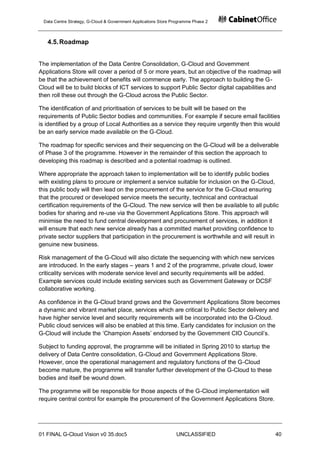 Data Centre Strategy, G-Cloud & Government Applications Store Programme Phase 2



   4.5. Roadmap


The implementation of the Data Centre Consolidation, G-Cloud and Government
Applications Store will cover a period of 5 or more years, but an objective of the roadmap will
be that the achievement of benefits will commence early. The approach to building the G-
Cloud will be to build blocks of ICT services to support Public Sector digital capabilities and
then roll these out through the G-Cloud across the Public Sector.

The identification of and prioritisation of services to be built will be based on the
requirements of Public Sector bodies and communities. For example if secure email facilities
is identified by a group of Local Authorities as a service they require urgently then this would
be an early service made available on the G-Cloud.

The roadmap for specific services and their sequencing on the G-Cloud will be a deliverable
of Phase 3 of the programme. However in the remainder of this section the approach to
developing this roadmap is described and a potential roadmap is outlined.

Where appropriate the approach taken to implementation will be to identify public bodies
with existing plans to procure or implement a service suitable for inclusion on the G-Cloud,
this public body will then lead on the procurement of the service for the G-Cloud ensuring
that the procured or developed service meets the security, technical and contractual
certification requirements of the G-Cloud. The new service will then be available to all public
bodies for sharing and re-use via the Government Applications Store. This approach will
minimise the need to fund central development and procurement of services, in addition it
will ensure that each new service already has a committed market providing confidence to
private sector suppliers that participation in the procurement is worthwhile and will result in
genuine new business.

Risk management of the G-Cloud will also dictate the sequencing with which new services
are introduced. In the early stages – years 1 and 2 of the programme, private cloud, lower
criticality services with moderate service level and security requirements will be added.
Example services could include existing services such as Government Gateway or DCSF
collaborative working.

As confidence in the G-Cloud brand grows and the Government Applications Store becomes
a dynamic and vibrant market place, services which are critical to Public Sector delivery and
have higher service level and security requirements will be incorporated into the G-Cloud.
Public cloud services will also be enabled at this time. Early candidates for inclusion on the
G-Cloud will include the „Champion Assets‟ endorsed by the Government CIO Council‟s.

Subject to funding approval, the programme will be initiated in Spring 2010 to startup the
delivery of Data Centre consolidation, G-Cloud and Government Applications Store.
However, once the operational management and regulatory functions of the G-Cloud
become mature, the programme will transfer further development of the G-Cloud to these
bodies and itself be wound down.

The programme will be responsible for those aspects of the G-Cloud implementation will
require central control for example the procurement of the Government Applications Store.




01 FINAL G-Cloud Vision v0 35.doc5                              UNCLASSIFIED                  40
 