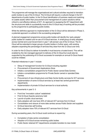 Data Centre Strategy, G-Cloud & Government Applications Store Programme Phase 2



The programme will manage the organisational and cultural activities required to transition
public bodies to use of the G-Cloud. The G-Cloud will require a cultural change in the ICT
departments of public bodies. In the G-Cloud identification of business needs and matching
re-usable assets rather than procurement and management of custom solutions will be
critical to cost effective delivery of ICT. An approach to equipping the ICT department with
the structure and skills to successfully move to this G-Cloud way of working will be provided
by the programme to participating public bodies.

While the definitive approach to implementation of the G-Cloud will be delivered in Phase 3,
a potential approach is outlined in the succeeding paragraphs:

A planned engagement programme across public bodies will identify the „early adopter‟
public bodies for creation and re-use of G-Cloud services. A small group of early adopters
across Central and Local Government in year 1 will pioneer use of the G-Cloud. The G-
Cloud will be extended to larger groups of public bodies in further years, with existing
adopters expanding the percentage of services they draw from the G-Cloud over time.

In order for the G-Cloud to deliver its benefits it must become a trusted brand. This will be
enabled by the risk managed approach to delivery of the G-Cloud but could also be
supported by the publicising of G-Cloud successes for example an annual G-Cloud Award
could be initiated.

Potential milestones in year 1 include:

       Setup of management function for G-Cloud including regulator
       Procurement of Government Applications Store
       Initiate a consolidation programme for Public Sector owned Data Centres
       Initiate a consolidation programme for Private Sector owned or operated Data
       Centres
       Procurement of new infrastructure and Data Centre facility services for ICT services
       Implementation of some G-Cloud services by at least two central government
       departments
       Implementation of private G-Cloud services for a local authority

Key achievements in year 2- 3

       Front line “innovation culture” established
       First G-Cloud Awards ceremony held
       Launch of public cloud services
       Early adopters will now have 40% of relevant ICT services from G-Cloud
       Consolidation and closure of more data centres across Public Sector and suppliers
       G-Cloud becomes self funding
       Early adopters have 70% of relevant ICT services from G-Cloud

During succeeding years, the G-Cloud could continue to expand by:

       Completion of data centre consolidation
       Adoption of G-Cloud across remaining public bodies
       Public Sector retained ICT departments complete transition to new model



01 FINAL G-Cloud Vision v0 35.doc5                              UNCLASSIFIED                    41
 