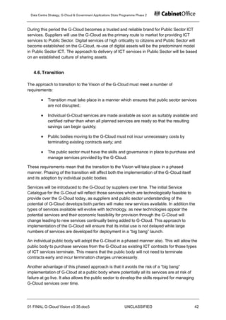 Data Centre Strategy, G-Cloud & Government Applications Store Programme Phase 2



During this period the G-Cloud becomes a trusted and reliable brand for Public Sector ICT
services. Suppliers will use the G-Cloud as the primary route to market for providing ICT
services to Public Sector. Digital services of high criticality to citizens and Public Sector will
become established on the G-Cloud, re-use of digital assets will be the predominant model
in Public Sector ICT. The approach to delivery of ICT services in Public Sector will be based
on an established culture of sharing assets.


   4.6. Transition

The approach to transition to the Vision of the G-Cloud must meet a number of
requirements:

            Transition must take place in a manner which ensures that public sector services
            are not disrupted;

            Individual G-Cloud services are made available as soon as suitably available and
            certified rather than when all planned services are ready so that the resulting
            savings can begin quickly;

            Public bodies moving to the G-Cloud must not incur unnecessary costs by
            terminating existing contracts early; and

            The public sector must have the skills and governance in place to purchase and
            manage services provided by the G-Cloud.

These requirements mean that the transition to the Vision will take place in a phased
manner. Phasing of the transition will affect both the implementation of the G-Cloud itself
and its adoption by individual public bodies.

Services will be introduced to the G-Cloud by suppliers over time. The initial Service
Catalogue for the G-Cloud will reflect those services which are technologically feasible to
provide over the G-Cloud today, as suppliers and public sector understanding of the
potential of G-Cloud develops both parties will make new services available. In addition the
types of services available will evolve with technology, as new technologies appear the
potential services and their economic feasibility for provision through the G-Cloud will
change leading to new services continually being added to G-Cloud. This approach to
implementation of the G-Cloud will ensure that its initial use is not delayed while large
numbers of services are developed for deployment in a “big bang” launch.

An individual public body will adopt the G-Cloud in a phased manner also. This will allow the
public body to purchase services from the G-Cloud as existing ICT contracts for those types
of ICT services terminate. This means that the public body will not need to terminate
contracts early and incur termination charges unnecessarily.

Another advantage of this phased approach is that it avoids the risk of a “big bang”
implementation of G-Cloud at a public body where potentially all its services are at risk of
failure at go live. It also allows the public sector to develop the skills required for managing
G-Cloud services over time.




01 FINAL G-Cloud Vision v0 35.doc5                              UNCLASSIFIED                       42
 