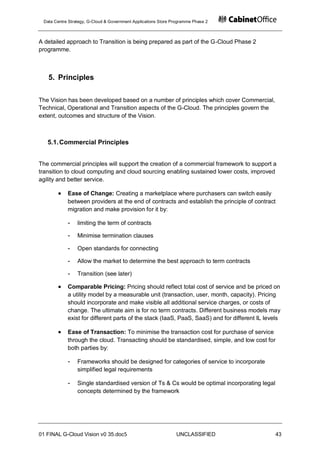 Data Centre Strategy, G-Cloud & Government Applications Store Programme Phase 2



A detailed approach to Transition is being prepared as part of the G-Cloud Phase 2
programme.



   5. Principles

The Vision has been developed based on a number of principles which cover Commercial,
Technical, Operational and Transition aspects of the G-Cloud. The principles govern the
extent, outcomes and structure of the Vision.



   5.1. Commercial Principles


The commercial principles will support the creation of a commercial framework to support a
transition to cloud computing and cloud sourcing enabling sustained lower costs, improved
agility and better service.

            Ease of Change: Creating a marketplace where purchasers can switch easily
            between providers at the end of contracts and establish the principle of contract
            migration and make provision for it by:

            -    limiting the term of contracts

            -    Minimise termination clauses

            -    Open standards for connecting

            -    Allow the market to determine the best approach to term contracts

            -    Transition (see later)

            Comparable Pricing: Pricing should reflect total cost of service and be priced on
            a utility model by a measurable unit (transaction, user, month, capacity). Pricing
            should incorporate and make visible all additional service charges, or costs of
            change. The ultimate aim is for no term contracts. Different business models may
            exist for different parts of the stack (IaaS, PaaS, SaaS) and for different IL levels

            Ease of Transaction: To minimise the transaction cost for purchase of service
            through the cloud. Transacting should be standardised, simple, and low cost for
            both parties by:

            -    Frameworks should be designed for categories of service to incorporate
                 simplified legal requirements

            -    Single standardised version of Ts & Cs would be optimal incorporating legal
                 concepts determined by the framework




01 FINAL G-Cloud Vision v0 35.doc5                              UNCLASSIFIED                   43
 