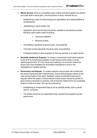 Data Centre Strategy, G-Cloud & Government Applications Store Programme Phase 2




            Market Access: Ensure a competitive open market and that suppliers can deliver
            and scale what is being sold. Limit the barriers to entry. Achieve this by:

            -    Establishing a code of conduct laying out expectations and responsibilities of
                 all participants

            -     Establishing a cloud certifier role

            -    Application Store and G-Cloud should be available to all entrants provided
                 that they meet certain criteria including:

                                  Technical validation

                                  Business probity

            -    Accreditation standards should be open, and published

            -    Technical access standards should be open and published

            -    Prototyping facility to allow suppliers to trial new services in an agile manner

            Reusable Intellectual Property: To create a commercial model which supports
            reuse of IP by incentivising suppliers to sell services which share or reuse
            retained government IP in the cloud and creating an environment where the
            cloud is the most profitable and accessible marketplace to build a rich
            marketplace of useable services

            Governance and Dispute: To protect customer and provider with comfort that
            the service represents their interests fairly. Ensure that all players adhere to the
            rules and principles of the cloud. Establish a place of arbitration/recourse for
            disputes within the system. Ensure that the Crown doesn‟t abuse its position to
            place onerous demands on entrants, and to trust the market to find an acceptable
            balance of risk and value. This can be achieved by:

            -    Establishing an independent body to act as ultimate arbiter, and to uphold
                 spirit of principles

            -    The arbiter should be an independent body representing suppliers and the
                 government




01 FINAL G-Cloud Vision v0 35.doc5                              UNCLASSIFIED                    44
 