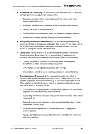 Data Centre Strategy, G-Cloud & Government Applications Store Programme Phase 2




            Framework for Contracting: To minimise supplier effort to access G-Cloud with
            a simple government procurement framework by:

            -    Developing a single method for contracting with the public sector for an
                 agreed basket of services

            -    A standard set of terms and conditions which apply across all customers

            -    Treating the crown as a single customer

            -    Transferability of reusable assets under this agreement between agencies

            -    'Accessibility of shared services across public sector customers'

            Management Information Transparency: For the market to work effectively
            suppliers will need to share pricing and supply data openly. We will incorporate a
            Service Information principle into contracts and access framework to open
            access to pricing and volume transaction data

            Compliance: To ensure that once a viable marketplace exists, government
            departments use it. Ensure that there is no duplication of sales costs for
            suppliers. Incentivise compliance/ penalise non-compliance. Achieve this by:

            -    Creating a framework (voluntary or mandated) which encourages all
                 departments to adopt frameworks and pricing levels

            -    Link adoption and savings to recognisable OEP savings

            -    Ensuring that a penalty process exists to penalise non-standard choices

            Transitioning and Transforming: To encourage incumbent providers to
            transition service prior to the termination of contracts. Taking into account the
            need for large scale transformation of legacy to allow consumption of G-Cloud.
            Allow suppliers to transition business models to cloud principles within a given
            time frame. Ways of achieving this are:

            -    Encouraging and allowing different commercial principles to hold for transition
                 proposals, ie: contract renewals, longer contracts

            -    Suspending commercial principles for suppliers in some markets whilst critical
                 mass is built up

            -    Suspending commercial principles to allow incumbents to transition in return
                 for extended contract length

            -    Short term contract extensions to enable the transition of aggregated
                 common demand

            -    Paying a transitional premium during the transition period to non-continuing
                 data-centre vendors.




01 FINAL G-Cloud Vision v0 35.doc5                              UNCLASSIFIED                    45
 