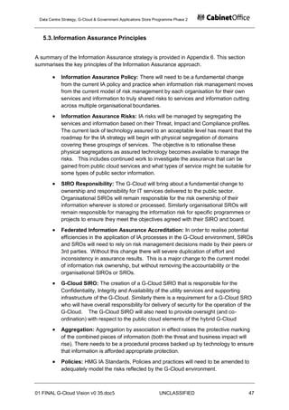 Data Centre Strategy, G-Cloud & Government Applications Store Programme Phase 2



   5.3. Information Assurance Principles


A summary of the Information Assurance strategy is provided in Appendix 6. This section
summarises the key principles of the Information Assurance approach.

            Information Assurance Policy: There will need to be a fundamental change
            from the current IA policy and practice when information risk management moves
            from the current model of risk management by each organisation for their own
            services and information to truly shared risks to services and information cutting
            across multiple organisational boundaries.
            Information Assurance Risks: IA risks will be managed by segregating the
            services and information based on their Threat, Impact and Compliance profiles.
            The current lack of technology assured to an acceptable level has meant that the
            roadmap for the IA strategy will begin with physical segregation of domains
            covering these groupings of services. The objective is to rationalise these
            physical segregations as assured technology becomes available to manage the
            risks. This includes continued work to investigate the assurance that can be
            gained from public cloud services and what types of service might be suitable for
            some types of public sector information.
            SIRO Responsibility: The G-Cloud will bring about a fundamental change to
            ownership and responsibility for IT services delivered to the public sector.
            Organisational SIROs will remain responsible for the risk ownership of their
            information wherever is stored or processed. Similarly organisational SROs will
            remain responsible for managing the information risk for specific programmes or
            projects to ensure they meet the objectives agreed with their SIRO and board.

            Federated Information Assurance Accreditation: In order to realise potential
            efficiencies in the application of IA processes in the G-Cloud environment, SIROs
            and SROs will need to rely on risk management decisions made by their peers or
            3rd parties. Without this change there will severe duplication of effort and
            inconsistency in assurance results. This is a major change to the current model
            of information risk ownership, but without removing the accountability or the
            organisational SIROs or SROs.
            G-Cloud SIRO: The creation of a G-Cloud SIRO that is responsible for the
            Confidentiality, Integrity and Availability of the utility services and supporting
            infrastructure of the G-Cloud. Similarly there is a requirement for a G-Cloud SRO
            who will have overall responsibility for delivery of security for the operation of the
            G-Cloud. The G-Cloud SIRO will also need to provide oversight (and co-
            ordination) with respect to the public cloud elements of the hybrid G-Cloud
            Aggregation: Aggregation by association in effect raises the protective marking
            of the combined pieces of information (both the threat and business impact will
            rise). There needs to be a procedural process backed up by technology to ensure
            that information is afforded appropriate protection.
            Policies: HMG IA Standards, Policies and practices will need to be amended to
            adequately model the risks reflected by the G-Cloud environment.



01 FINAL G-Cloud Vision v0 35.doc5                              UNCLASSIFIED                    47
 