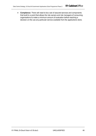Data Centre Strategy, G-Cloud & Government Applications Store Programme Phase 2




            Compliance: There will need to be a set of assured services and components
            that build to a point that allows the risk owners and risk managers of consuming
            organisations to make a minimum amount of evaluation before reaching a
            decision on the use any particular service available from the applications store.




01 FINAL G-Cloud Vision v0 35.doc5                              UNCLASSIFIED                    48
 