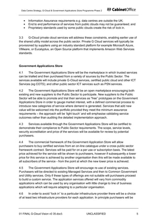 Data Centre Strategy, G-Cloud & Government Applications Store Programme Phase 2



        Information Assurance requirements e.g. data centres are outside the UK;
        End to end performance of services from public clouds may not be guaranteed; and
        Proprietary standards used by some public clouds create the risk of lock in.


3.3     G-Cloud private cloud services will address these constraints, enabling earlier use of
the shared utility model across the public sector. Private G Cloud services will typically be
provisioned by suppliers using an industry standard platform for example Microsoft Azure,
VMware, or Eucalyptus, an Open Source platform that implements Amazon Web Services
standards.



Government Applications Store

4.1    The Government Applications Store will be the marketplace in which trusted services
can be trialled and then purchased from a variety of sources by the Public Sector. The
services available will include private G-Cloud services, certified public cloud and other ICT
Services (eg COTS); and other public sector ICT services such as PSN services.

4.2     The Government Applications Store will be an open marketplace encouraging both
existing and new suppliers to the Public Sector to participate. New suppliers to the Public
Sector will be able to promote and trial their services as “free” prototypes on the Government
Applications Store in order to gauge market interest, with a defined commercial process to
introduce new categories of service where demand is generated. Services that add new
value will be welcomed into the portfolio provided they meet the minimum assurance
requirements – the approach will be „light touch‟ and will emphasise validating service
outcomes rather than auditing the detailed implementation approach.

4.3     Services available through the Government Applications Store will be certified to
demonstrate their compliance to Public Sector requirements. The scope, service levels,
security accreditation and price of the services will be available for review by potential
purchasers.

4.4     The commercial framework of the Government Application Store will allow
purchasers to buy certified services from an on-line catalogue under a cross public sector
framework contract. Services will be paid for on a per use or subscription basis. The latest
price achieved for the service will be shown to purchasers, however if subsequently a lower
price for this service is achieved by another organisation then this will be made available to
all subscribers of the service - from the point at which the new lower price is achieved.

4.5     The Government Applications Store will encourage re-use of existing services.
Purchasers will be directed to existing Managed Services and then to Common Government
and Utility services. Only if these types of offerings are not suitable will purchasers proceed
to build a custom service. The application services offered will vary from commodity
applications which can be used by any organisation with little change to line of business
applications which will require adapting to a particular organisation.

4.6     In order to avoid “lock in” to a particular infrastructure provider there will be a choice
of at least two infrastructure providers for each application. In principle purchasers will be




01 FINAL G-Cloud Vision v0 35.doc5                               UNCLASSIFIED                        5
 