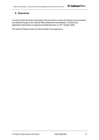 Data Centre Strategy, G-Cloud & Government Applications Store Programme Phase 2




   6. Scenarios

In order to refine the Vision described in this document a series of scenarios were reviewed
and walked through by the Cabinet Office Datacentre Consolidation, G-Cloud and
Application Store Phase 2 programme leadership team on 22 nd October 2009.

The results of these reviews are documented in the appendix 3.




01 FINAL G-Cloud Vision v0 35.doc5                              UNCLASSIFIED               51
 