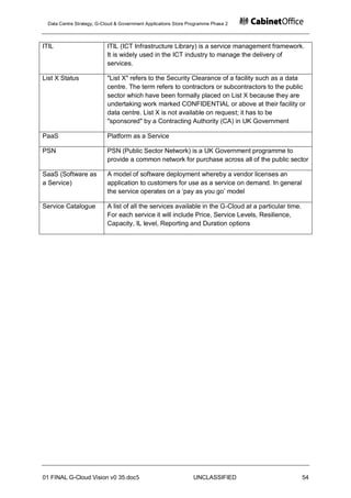 Data Centre Strategy, G-Cloud & Government Applications Store Programme Phase 2



ITIL                       ITIL (ICT Infrastructure Library) is a service management framework.
                           It is widely used in the ICT industry to manage the delivery of
                           services.

List X Status              "List X" refers to the Security Clearance of a facility such as a data
                           centre. The term refers to contractors or subcontractors to the public
                           sector which have been formally placed on List X because they are
                           undertaking work marked CONFIDENTIAL or above at their facility or
                           data centre. List X is not available on request; it has to be
                           "sponsored" by a Contracting Authority (CA) in UK Government

PaaS                       Platform as a Service

PSN                        PSN (Public Sector Network) is a UK Government programme to
                           provide a common network for purchase across all of the public sector

SaaS (Software as          A model of software deployment whereby a vendor licenses an
a Service)                 application to customers for use as a service on demand. In general
                           the service operates on a „pay as you go‟ model

Service Catalogue          A list of all the services available in the G-Cloud at a particular time.
                           For each service it will include Price, Service Levels, Resilience,
                           Capacity, IL level, Reporting and Duration options




01 FINAL G-Cloud Vision v0 35.doc5                              UNCLASSIFIED                           54
 