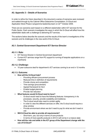 Data Centre Strategy, G-Cloud & Government Applications Store Programme Phase 2



A3. Appendix 3 – Details of Scenarios


In order to refine the Vision described in this document a series of scenarios were reviewed
and walked through by the Cabinet Office Datacentre Consolidation, G-Cloud and
Application Store Phase 2 programme leadership team on 22 nd October 2009.

There are six scenarios each based on a different stakeholder within ICT services for the
Public Sector. Each scenario investigates the ways in which the G-Cloud will affect how this
stakeholder deals with a challenge to delivering ICT services.

The sections below describe the scenario and the results of the team‟s investigations of the
scenario and its challenges in the new world of the G-Cloud.


A3.1. Central Government Department ICT Service Director


A3.1.1. Role:
       ICT Service Director in Central Government department
       Current ICT services range from PC support to running of bespoke applications on a
       mainframe

A3.1.2. Challenge:
       10 year outsource deal for department‟s ICT services coming to an end in 12 months

A3.1.3. Outcome:
       How will the G-Cloud help?
           - Providing efficient procurement process
           - Reduced time in definition of requirements
           - Provide choice and competition
           - Time savings (procurement)
           - Agreed framework for SLA
           - Enable budget planning
           - Provide risk reduction
       What features would G-Cloud need to have?
           - G-cloud would need to have the following features: transparency in its
              processes, security, provide scalability and resilience.
           - The G-cloud would also need to contain agility
           - In order to view the different services on offer, the G-cloud would require a
              shop window
           - Provide environment where we don‟t need to pay for what we don‟t need or
              use
       Will G-Cloud be able to provide all requirements?
           - Short term, yes, but only in terms of core products
           - In terms of more specific products in 2012 it will not be in a mature state
       How will the role and skills in the ICT group of the Department change with the
       use of G-Cloud?



01 FINAL G-Cloud Vision v0 35.doc5                              UNCLASSIFIED               57
 