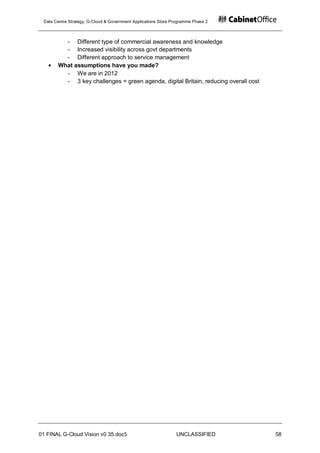 Data Centre Strategy, G-Cloud & Government Applications Store Programme Phase 2



         - Different type of commercial awareness and knowledge
         - Increased visibility across govt departments
         - Different approach to service management
       What assumptions have you made?
         - We are in 2012
         - 3 key challenges = green agenda, digital Britain, reducing overall cost




01 FINAL G-Cloud Vision v0 35.doc5                              UNCLASSIFIED         58
 