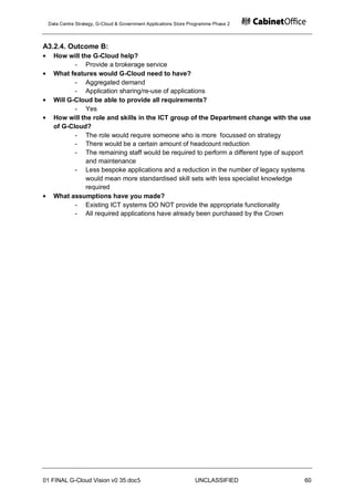 Data Centre Strategy, G-Cloud & Government Applications Store Programme Phase 2



A3.2.4. Outcome B:
   How will the G-Cloud help?
          - Provide a brokerage service
   What features would G-Cloud need to have?
          - Aggregated demand
          - Application sharing/re-use of applications
   Will G-Cloud be able to provide all requirements?
          - Yes
   How will the role and skills in the ICT group of the Department change with the use
   of G-Cloud?
          - The role would require someone who is more focussed on strategy
          - There would be a certain amount of headcount reduction
          - The remaining staff would be required to perform a different type of support
              and maintenance
          - Less bespoke applications and a reduction in the number of legacy systems
              would mean more standardised skill sets with less specialist knowledge
              required
   What assumptions have you made?
          - Existing ICT systems DO NOT provide the appropriate functionality
          - All required applications have already been purchased by the Crown




01 FINAL G-Cloud Vision v0 35.doc5                              UNCLASSIFIED         60
 