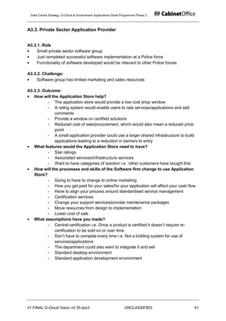 Data Centre Strategy, G-Cloud & Government Applications Store Programme Phase 2



A3.3. Private Sector Application Provider


A3.3.1. Role
     Small private sector software group
     Just completed successful software implementation at a Police force
     Functionality of software developed would be relevant to other Police forces

A3.3.2. Challenge:
     Software group has limited marketing and sales resources

A3.3.3. Outcome:
   How will the Application Store help?
          - The application store would provide a low cost shop window
          - A rating system would enable users to rate services/applications and add
              comments
          - Provide a window on certified solutions
          - Reduced cost of sale/procurement, which would also mean a reduced price
              point
          - A small application provider could use a larger shared infrastructure to build
              applications leading to a reduction in barriers to entry
   What features would the Application Store need to have?
          - Star ratings
          - Associated services/infrastructure services
          - Want to have categories of solution i.e. „other customers have bought this‟
   How will the processes and skills of the Software firm change to use Application
   Store?
          - Going to have to change to online marketing
          - How you get paid for your sales/for your application will affect your cash flow
          - Have to align your process around standardised service management
          - Certification services
          - Change your support services/provide maintenance packages
          - Move resources from design to implementation
          - Lower cost of sale
   What assumptions have you made?
          - Central certification i.e. Once a product is certified it doesn‟t require re-
              certification to be sold on or over time
          - Don‟t have to compete every time i.e. Not a bidding system for use of
              services/applications
          - The department could also want to integrate it and sell
          - Standard desktop environment
          - Standard application development environment




01 FINAL G-Cloud Vision v0 35.doc5                              UNCLASSIFIED              61
 