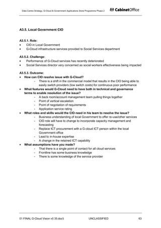 Data Centre Strategy, G-Cloud & Government Applications Store Programme Phase 2




A3.5. Local Government CIO


A3.5.1. Role:
     CIO in Local Government
     G-Cloud infrastructure services provided to Social Services department

A3.5.2. Challenge:
     Performance of G-Cloud services has recently deteriorated
     Social Services director very concerned as social workers effectiveness being impacted

A3.5.3. Outcome:
   How can CIO resolve issue with G-Cloud?
          - There is a shift in the commercial model that results in the CIO being able to
             easily switch providers (low switch costs) for continuous poor performance
   What features would G-Cloud need to have both in technical and governance
   terms to enable resolution of the issue?
          - A back room/account management team pulling things together
          - Point of vertical escalation
          - Point of negotiation of requirements
          - Application service rating
   What roles and skills would the CIO need in his team to resolve the issue?
          - Business understanding of local Government to offer re-use/other services
          - CIO role will have to change to incorporate capacity management and
             forecasting
          - Replace ICT procurement with a G-cloud ICT person within the local
             Government office
          - Lead to in-house expertise
          - A change in the retained ICT capability
   What assumptions have you made?
          - That there is a single point of contact for all cloud services
          - Frontline has some business knowledge
          - There is some knowledge of the service provider




01 FINAL G-Cloud Vision v0 35.doc5                              UNCLASSIFIED             63
 