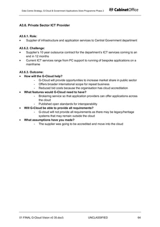 Data Centre Strategy, G-Cloud & Government Applications Store Programme Phase 2




A3.6. Private Sector ICT Provider


A3.6.1. Role:
     Supplier of infrastructure and application services to Central Government department

A3.6.2. Challenge:
     Supplier‟s 10 year outsource contract for the department‟s ICT services coming to an
     end in 12 months
     Current ICT services range from PC support to running of bespoke applications on a
     mainframe

A3.6.3. Outcome:
   How will the G-Cloud help?
          - G-Cloud will provide opportunities to increase market share in public sector
          - Offers broader international scope for repeat business
          - Reduced bid costs because the organisation has cloud accreditation
   What features would G-Cloud need to have?
          - Brokering service so that application providers can offer applications across
              the cloud
          - Published open standards for interoperability
   Will G-Cloud be able to provide all requirements?
          - G-cloud will not provide all requirements as there may be legacy/heritage
              systems that may remain outside the cloud
   What assumptions have you made?
          - The supplier was going to be accredited and move into the cloud




01 FINAL G-Cloud Vision v0 35.doc5                              UNCLASSIFIED                64
 