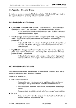 Data Centre Strategy, G-Cloud & Government Applications Store Programme Phase 2



A4. Appendix 4 Drivers for Change

In section 2.1 above, an overview of the factors affecting Public Sector ICT is provided. In
this appendix the drivers for change in Public Sector ICT are listed.



A4.1. Strategic Drivers for Change


   CSR010 VFM Programme: OEP annual ICT saving targets of £3.2Bn achievable in
   three years including £1.6Bn from the ICT Collaborative Procurement Strategy.
            ‒    G-Cloud will deliver a fundamental contribution to the OEP and will facilitate
                 and accelerate the OEP targets.

   Climate change: Greening Government ICT white paper (July 2008) energy efficiency
   and ICT equipment disposal recommendations. Government is Britain‟s largest
   purchaser of ICT.
            ‒    G-Cloud will facilitate smarter ways of working through ubiquitous and secure
                 access to data, further reducing government‟s environmental impact and
                 carbon footprint.

   Digital Britain: strategic vision for ensuring that the UK is at the leading edge of the
   global digital economy. This requires a step change in the efficiency of the delivery of
   purchases and ICT procurement.
            ‒    G-Cloud will deliver greater agility and speed in the delivery of policy and
                 services, underpinned the adoption of shared infrastructure at lower cost.




A4.2. Financial Drivers for Change


Cash releasing benefits have been estimated as significantly in excess of £900m over 5
years, with savings of £300m per annum thereafter.

These will be achieved by:

   Data Centre Consolidation
            ‒    Reduced hardware maintenance, server capital expenditure, and power
                 consumption through more efficient and better utilised infrastructure.

            ‒    Reduced up-front investment costs through standardisation and sharing of
                 assets.

            ‒    Reduced estate footprint through site sales/repurposing of accommodation.
   G-Cloud
            ‒    Reduced capital investment in computer infrastructure through utility-based
                 rental of computing and processing time.



01 FINAL G-Cloud Vision v0 35.doc5                              UNCLASSIFIED                      65
 