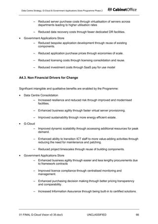 Data Centre Strategy, G-Cloud & Government Applications Store Programme Phase 2




            ‒    Reduced server purchase costs through virtualisation of servers across
                 departments leading to higher utilisation rates

            ‒    Reduced data recovery costs through fewer dedicated DR facilities.

   Government Applications Store
            ‒    Reduced bespoke application development through reuse of existing
                 components.

            ‒    Reduced application purchase prices through economies of scale.

            ‒    Reduced licensing costs through licensing consolidation and reuse.

            ‒    Reduced investment costs through SaaS pay for use model


A4.3. Non Financial Drivers for Change


Significant intangible and qualitative benefits are enabled by the Programme:

   Data Centre Consolidation
            ‒    Increased resilience and reduced risk through improved and modernised
                 facilities.

            ‒    Enhanced business agility through faster virtual server provisioning.

            ‒    Improved sustainability through more energy efficient estate.

   G-Cloud
            ‒    Improved dynamic scalability through accessing additional resources for peak
                 demand.

            ‒    Enhanced ability to transition ICT staff to more value-adding activities through
                 reducing the need for maintenance and patching.

            ‒    Reduced project timescales through reuse of building components.

   Government Applications Store
            ‒    Enhanced business agility through easier and less lengthy procurements due
                 to framework contracts

            ‒    Improved licence compliance through centralised monitoring and
                 management.

            ‒    Enhanced purchasing decision making through better pricing transparency
                 and comparability.

            ‒    Increased Information Assurance through being built-in to certified solutions.




01 FINAL G-Cloud Vision v0 35.doc5                              UNCLASSIFIED                   66
 