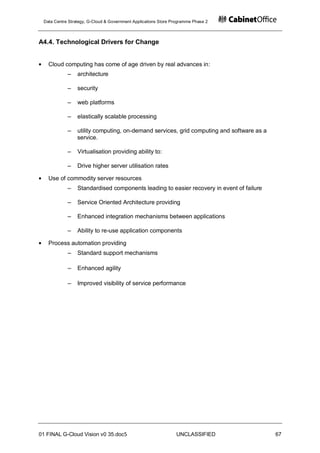 Data Centre Strategy, G-Cloud & Government Applications Store Programme Phase 2



A4.4. Technological Drivers for Change


   Cloud computing has come of age driven by real advances in:
            ‒    architecture

            ‒    security

            ‒    web platforms

            ‒    elastically scalable processing

            ‒    utility computing, on-demand services, grid computing and software as a
                 service.

            ‒    Virtualisation providing ability to:

            ‒    Drive higher server utilisation rates

   Use of commodity server resources
            ‒    Standardised components leading to easier recovery in event of failure

            ‒    Service Oriented Architecture providing

            ‒    Enhanced integration mechanisms between applications

            ‒    Ability to re-use application components

   Process automation providing
            ‒    Standard support mechanisms

            ‒    Enhanced agility

            ‒    Improved visibility of service performance




01 FINAL G-Cloud Vision v0 35.doc5                              UNCLASSIFIED               67
 