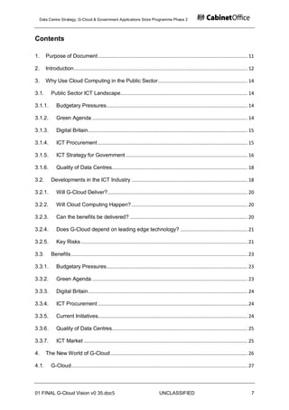 Data Centre Strategy, G-Cloud & Government Applications Store Programme Phase 2




Contents

1.     Purpose of Document ........................................................................................................... 11

2.     Introduction ............................................................................................................................ 12

3.     Why Use Cloud Computing in the Public Sector ................................................................ 14

3.1.      Public Sector ICT Landscape........................................................................................... 14

3.1.1.        Budgetary Pressures..................................................................................................... 14

3.1.2.        Green Agenda ............................................................................................................... 14

3.1.3.        Digital Britain .................................................................................................................. 15

3.1.4.        ICT Procurement ........................................................................................................... 15

3.1.5.        ICT Strategy for Government ....................................................................................... 16

3.1.6.        Quality of Data Centres................................................................................................. 18

3.2.      Developments in the ICT Industry ................................................................................... 18

3.2.1.        Will G-Cloud Deliver? .................................................................................................... 20

3.2.2.        Will Cloud Computing Happen? ................................................................................... 20

3.2.3.        Can the benefits be delivered? .................................................................................... 20

3.2.4.        Does G-Cloud depend on leading edge technology? ................................................ 21

3.2.5.        Key Risks ....................................................................................................................... 21

3.3.      Benefits .............................................................................................................................. 23

3.3.1.        Budgetary Pressures..................................................................................................... 23

3.3.2.        Green Agenda ............................................................................................................... 23

3.3.3.        Digital Britain .................................................................................................................. 24

3.3.4.        ICT Procurement ........................................................................................................... 24

3.3.5.        Current Initiatives........................................................................................................... 24

3.3.6.        Quality of Data Centres................................................................................................. 25

3.3.7.        ICT Market ..................................................................................................................... 25

4.     The New World of G-Cloud .................................................................................................. 26

4.1.      G-Cloud .............................................................................................................................. 27




01 FINAL G-Cloud Vision v0 35.doc5                                                 UNCLASSIFIED                                                   7
 