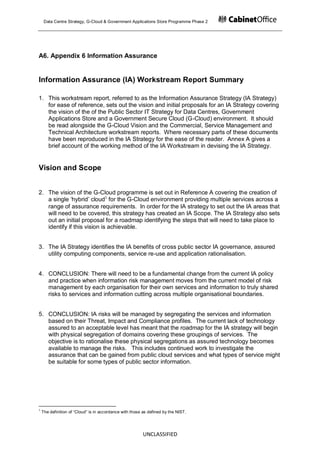Data Centre Strategy, G-Cloud & Government Applications Store Programme Phase 2




A6. Appendix 6 Information Assurance


Information Assurance (IA) Workstream Report Summary

1. This workstream report, referred to as the Information Assurance Strategy (IA Strategy)
   for ease of reference, sets out the vision and initial proposals for an IA Strategy covering
   the vision of the of the Public Sector IT Strategy for Data Centres, Government
   Applications Store and a Government Secure Cloud (G-Cloud) environment. It should
   be read alongside the G-Cloud Vision and the Commercial, Service Management and
   Technical Architecture workstream reports. Where necessary parts of these documents
   have been reproduced in the IA Strategy for the ease of the reader. Annex A gives a
   brief account of the working method of the IA Workstream in devising the IA Strategy.


Vision and Scope


2. The vision of the G-Cloud programme is set out in Reference A covering the creation of
   a single „hybrid‟ cloud1 for the G-Cloud environment providing multiple services across a
   range of assurance requirements. In order for the IA strategy to set out the IA areas that
   will need to be covered, this strategy has created an IA Scope. The IA Strategy also sets
   out an initial proposal for a roadmap identifying the steps that will need to take place to
   identify if this vision is achievable.


3. The IA Strategy identifies the IA benefits of cross public sector IA governance, assured
   utility computing components, service re-use and application rationalisation.


4. CONCLUSION: There will need to be a fundamental change from the current IA policy
   and practice when information risk management moves from the current model of risk
   management by each organisation for their own services and information to truly shared
   risks to services and information cutting across multiple organisational boundaries.


5. CONCLUSION: IA risks will be managed by segregating the services and information
   based on their Threat, Impact and Compliance profiles. The current lack of technology
   assured to an acceptable level has meant that the roadmap for the IA strategy will begin
   with physical segregation of domains covering these groupings of services. The
   objective is to rationalise these physical segregations as assured technology becomes
   available to manage the risks. This includes continued work to investigate the
   assurance that can be gained from public cloud services and what types of service might
   be suitable for some types of public sector information.




1
    The definition of “Cloud” is in accordance with those as defined by the NIST.




                                                          UNCLASSIFIED
 