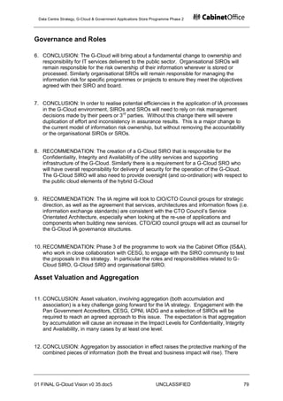 Data Centre Strategy, G-Cloud & Government Applications Store Programme Phase 2




Governance and Roles

6. CONCLUSION: The G-Cloud will bring about a fundamental change to ownership and
   responsibility for IT services delivered to the public sector. Organisational SIROs will
   remain responsible for the risk ownership of their information wherever is stored or
   processed. Similarly organisational SROs will remain responsible for managing the
   information risk for specific programmes or projects to ensure they meet the objectives
   agreed with their SIRO and board.


7. CONCLUSION: In order to realise potential efficiencies in the application of IA processes
   in the G-Cloud environment, SIROs and SROs will need to rely on risk management
   decisions made by their peers or 3 rd parties. Without this change there will severe
   duplication of effort and inconsistency in assurance results. This is a major change to
   the current model of information risk ownership, but without removing the accountability
   or the organisational SIROs or SROs.


8. RECOMMENDATION: The creation of a G-Cloud SIRO that is responsible for the
   Confidentiality, Integrity and Availability of the utility services and supporting
   infrastructure of the G-Cloud. Similarly there is a requirement for a G-Cloud SRO who
   will have overall responsibility for delivery of security for the operation of the G-Cloud.
   The G-Cloud SIRO will also need to provide oversight (and co-ordination) with respect to
   the public cloud elements of the hybrid G-Cloud


9. RECOMMENDATION: The IA regime will look to CIO/CTO Council groups for strategic
   direction, as well as the agreement that services, architectures and information flows (i.e.
   information exchange standards) are consistent with the CTO Council‟s Service
   Orientated Architecture, especially when looking at the re-use of applications and
   components when building new services. CTO/CIO council groups will act as counsel for
   the G-Cloud IA governance structures.


10. RECOMMENDATION: Phase 3 of the programme to work via the Cabinet Office (IS&A),
    who work in close collaboration with CESG, to engage with the SIRO community to test
    the proposals in this strategy. In particular the roles and responsibilities related to G-
    Cloud SIRO, G-Cloud SRO and organisational SIRO.

Asset Valuation and Aggregation


11. CONCLUSION: Asset valuation, involving aggregation (both accumulation and
    association) is a key challenge going forward for the IA strategy. Engagement with the
    Pan Government Accreditors, CESG, CPNI, IADG and a selection of SIROs will be
    required to reach an agreed approach to this issue. The expectation is that aggregation
    by accumulation will cause an increase in the Impact Levels for Confidentiality, Integrity
    and Availability, in many cases by at least one level.


12. CONCLUSION: Aggregation by association in effect raises the protective marking of the
    combined pieces of information (both the threat and business impact will rise). There




01 FINAL G-Cloud Vision v0 35.doc5                              UNCLASSIFIED                  79
 