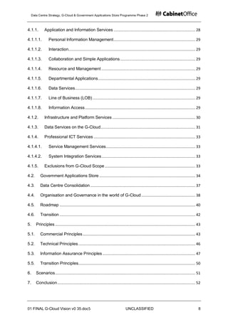 Data Centre Strategy, G-Cloud & Government Applications Store Programme Phase 2



4.1.1.        Application and Information Services .......................................................................... 28

4.1.1.1.         Personal Information Management .......................................................................... 29

4.1.1.2.         Interaction................................................................................................................... 29

4.1.1.3.         Collaboration and Simple Applications .................................................................... 29

4.1.1.4.         Resource and Management ..................................................................................... 29

4.1.1.5.         Departmental Applications ........................................................................................ 29

4.1.1.6.         Data Services ............................................................................................................. 29

4.1.1.7.         Line of Business (LOB) ............................................................................................. 29

4.1.1.8.         Information Access .................................................................................................... 29

4.1.2.        Infrastructure and Platform Services ........................................................................... 30

4.1.3.        Data Services on the G-Cloud...................................................................................... 31

4.1.4.        Professional ICT Services ............................................................................................ 33

4.1.4.1.         Service Management Services ................................................................................. 33

4.1.4.2.         System Integration Services ..................................................................................... 33

4.1.5.        Exclusions from G-Cloud Scope .................................................................................. 33

4.2.      Government Applications Store ....................................................................................... 34

4.3.      Data Centre Consolidation ............................................................................................... 37

4.4.      Organisation and Governance in the world of G-Cloud ................................................. 38

4.5.      Roadmap ........................................................................................................................... 40

4.6.      Transition ........................................................................................................................... 42

5.     Principles ............................................................................................................................... 43

5.1.      Commercial Principles ...................................................................................................... 43

5.2.      Technical Principles .......................................................................................................... 46

5.3.      Information Assurance Principles .................................................................................... 47

5.5.      Transition Principles.......................................................................................................... 50

6.     Scenarios ............................................................................................................................... 51

7.     Conclusion ............................................................................................................................. 52




01 FINAL G-Cloud Vision v0 35.doc5                                                 UNCLASSIFIED                                                   8
 