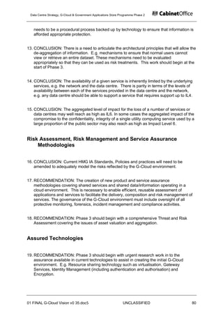 Data Centre Strategy, G-Cloud & Government Applications Store Programme Phase 2




   needs to be a procedural process backed up by technology to ensure that information is
   afforded appropriate protection.


13. CONCLUSION: There is a need to articulate the architectural principles that will allow the
    de-aggregation of information. E.g. mechanisms to ensure that normal users cannot
    view or retrieve an entire dataset. These mechanisms need to be evaluated
    appropriately so that they can be used as risk treatments. This work should begin at the
    start of Phase 3.


14. CONCLUSION: The availability of a given service is inherently limited by the underlying
    services, e.g. the network and the data centre. There is parity in terms of the levels of
    availability between each of the services provided in the data centre and the network,
    e.g. any data centre should be able to support a service that requires support up to IL4.


15. CONCLUSION: The aggregated level of impact for the loss of a number of services or
    data centres may well reach as high as IL6. In some cases the aggregated impact of the
    compromise to the confidentiality, integrity of a single utility computing service used by a
    large proportion of the public sector may also reach as high as Impact Level 6.


Risk Assessment, Risk Management and Service Assurance
    Methodologies


16. CONCLUSION: Current HMG IA Standards, Policies and practices will need to be
    amended to adequately model the risks reflected by the G-Cloud environment.


17. RECOMMENDATION: The creation of new product and service assurance
    methodologies covering shared services and shared data/information operating in a
    cloud environment. This is necessary to enable efficient, reusable assessment of
    applications and services to facilitate the delivery, composition and risk management of
    services. The governance of the G-Cloud environment must include oversight of all
    protective monitoring, forensics, incident management and compliance activities.


18. RECOMMENDATION: Phase 3 should begin with a comprehensive Threat and Risk
    Assessment covering the issues of asset valuation and aggregation.


Assured Technologies


19. RECOMMENDATION: Phase 3 should begin with urgent research work in to the
    assurance available in current technologies to assist in creating the initial G-Cloud
    environment. E.g. Resource sharing technology such as virtualisation, Gateway
    Services, Identity Management (including authentication and authorisation) and
    Encryption.




01 FINAL G-Cloud Vision v0 35.doc5                              UNCLASSIFIED                  80
 