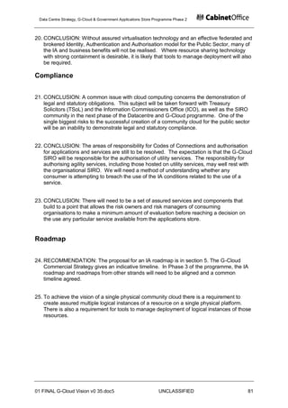 Data Centre Strategy, G-Cloud & Government Applications Store Programme Phase 2




20. CONCLUSION: Without assured virtualisation technology and an effective federated and
    brokered Identity, Authentication and Authorisation model for the Public Sector, many of
    the IA and business benefits will not be realised. Where resource sharing technology
    with strong containment is desirable, it is likely that tools to manage deployment will also
    be required.

Compliance


21. CONCLUSION: A common issue with cloud computing concerns the demonstration of
    legal and statutory obligations. This subject will be taken forward with Treasury
    Solicitors (TSoL) and the Information Commissioners Office (ICO), as well as the SIRO
    community in the next phase of the Datacentre and G-Cloud programme. One of the
    single biggest risks to the successful creation of a community cloud for the public sector
    will be an inability to demonstrate legal and statutory compliance.


22. CONCLUSION: The areas of responsibility for Codes of Connections and authorisation
    for applications and services are still to be resolved. The expectation is that the G-Cloud
    SIRO will be responsible for the authorisation of utility services. The responsibility for
    authorising agility services, including those hosted on utility services, may well rest with
    the organisational SIRO. We will need a method of understanding whether any
    consumer is attempting to breach the use of the IA conditions related to the use of a
    service.


23. CONCLUSION: There will need to be a set of assured services and components that
    build to a point that allows the risk owners and risk managers of consuming
    organisations to make a minimum amount of evaluation before reaching a decision on
    the use any particular service available from the applications store.


Roadmap


24. RECOMMENDATION: The proposal for an IA roadmap is in section 5. The G-Cloud
    Commercial Strategy gives an indicative timeline. In Phase 3 of the programme, the IA
    roadmap and roadmaps from other strands will need to be aligned and a common
    timeline agreed.


25. To achieve the vision of a single physical community cloud there is a requirement to
    create assured multiple logical instances of a resource on a single physical platform.
    There is also a requirement for tools to manage deployment of logical instances of those
    resources.




01 FINAL G-Cloud Vision v0 35.doc5                              UNCLASSIFIED                  81
 