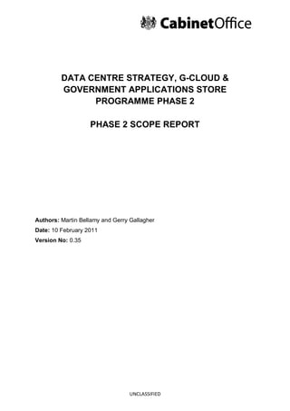DATA CENTRE STRATEGY, G-CLOUD &
         GOVERNMENT APPLICATIONS STORE
               PROGRAMME PHASE 2

                   PHASE 2 SCOPE REPORT




Authors: Martin Bellamy and Gerry Gallagher
Date: 10 February 2011
Version No: 0.35




                                  UNCLASSIFIED
 