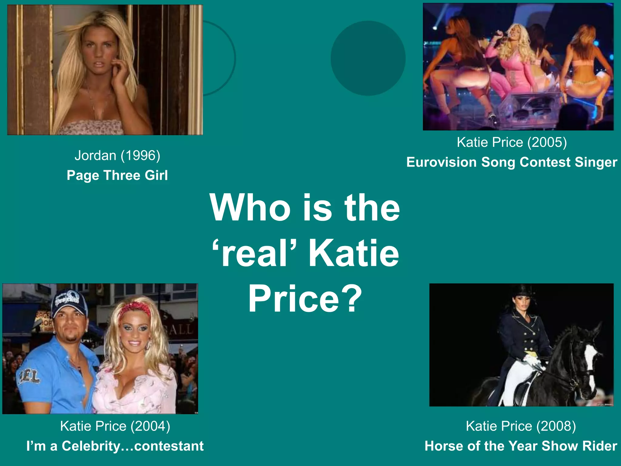 Katie Price (2005)
      Jordan (1996)                         Eurovision Song Contest Singer
     Page Three Girl

                             Who is the
                             ‘real’ Katie
                                Price?


      Katie Price (2004)                            Katie Price (2008)
I’m a Celebrity…contestant                    Horse of the Year Show Rider
 