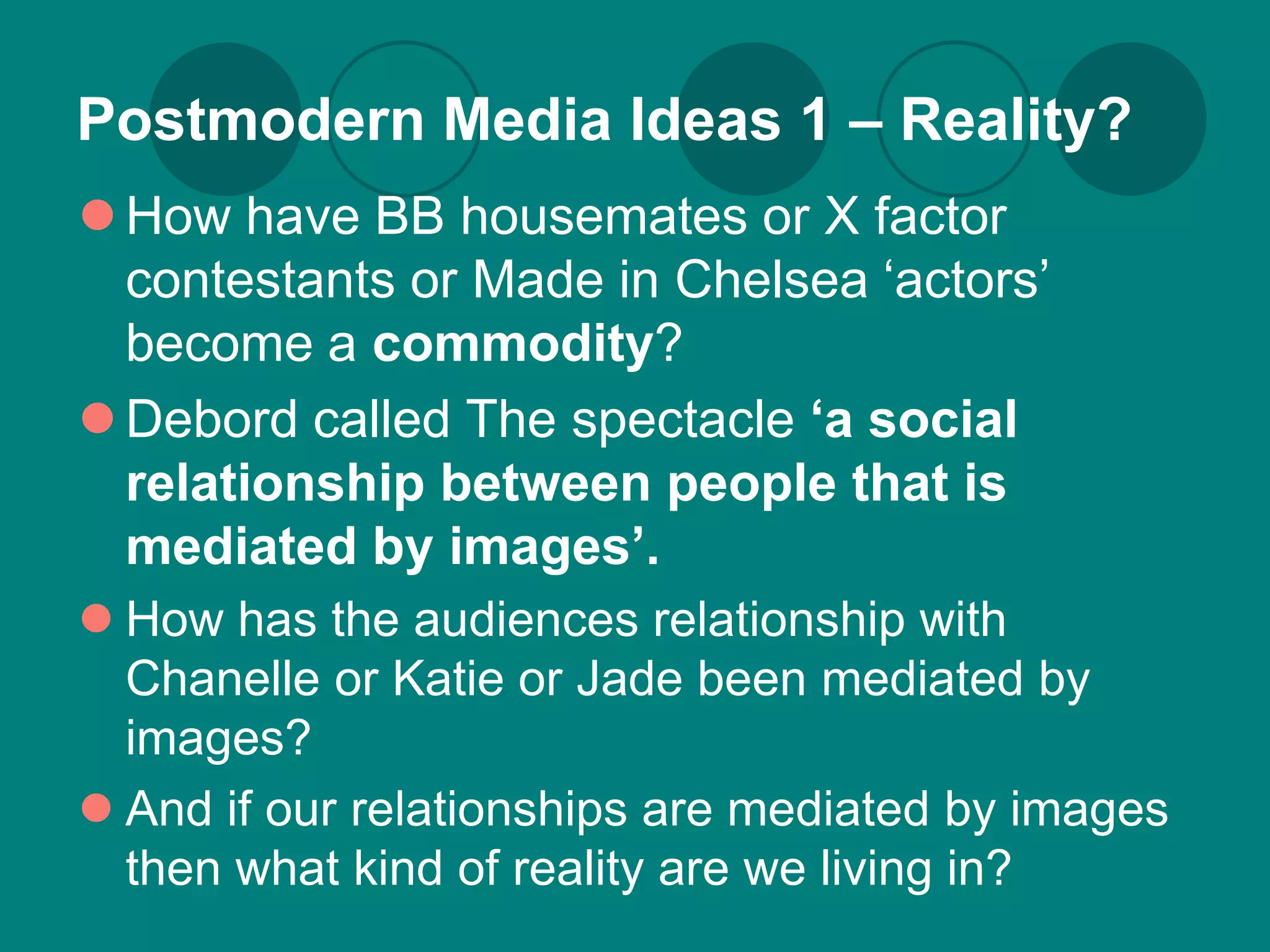 Postmodern Media Ideas 1 – Reality?
 How have BB housemates or X factor
  contestants or Made in Chelsea ‘actors’
  become a commodity?
 Debord called The spectacle ‘a social
  relationship between people that is
  mediated by images’.
 How has the audiences relationship with
  Chanelle or Katie or Jade been mediated by
  images?
 And if our relationships are mediated by images
  then what kind of reality are we living in?
 