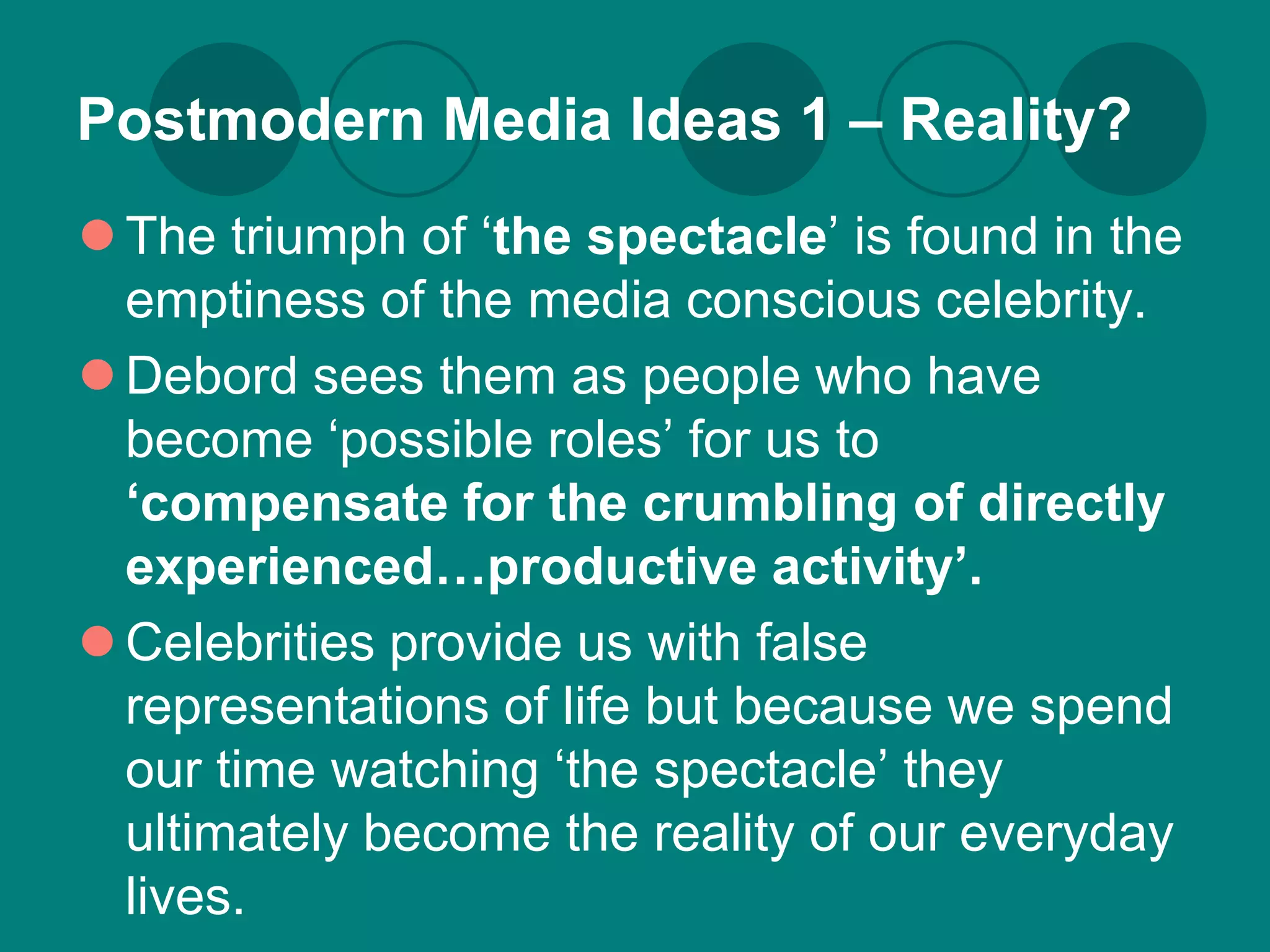 Postmodern Media Ideas 1 – Reality?
 The triumph of ‘the spectacle’ is found in the
  emptiness of the media conscious celebrity.
 Debord sees them as people who have
  become ‘possible roles’ for us to
  ‘compensate for the crumbling of directly
  experienced…productive activity’.
 Celebrities provide us with false
  representations of life but because we spend
  our time watching ‘the spectacle’ they
  ultimately become the reality of our everyday
  lives.
 