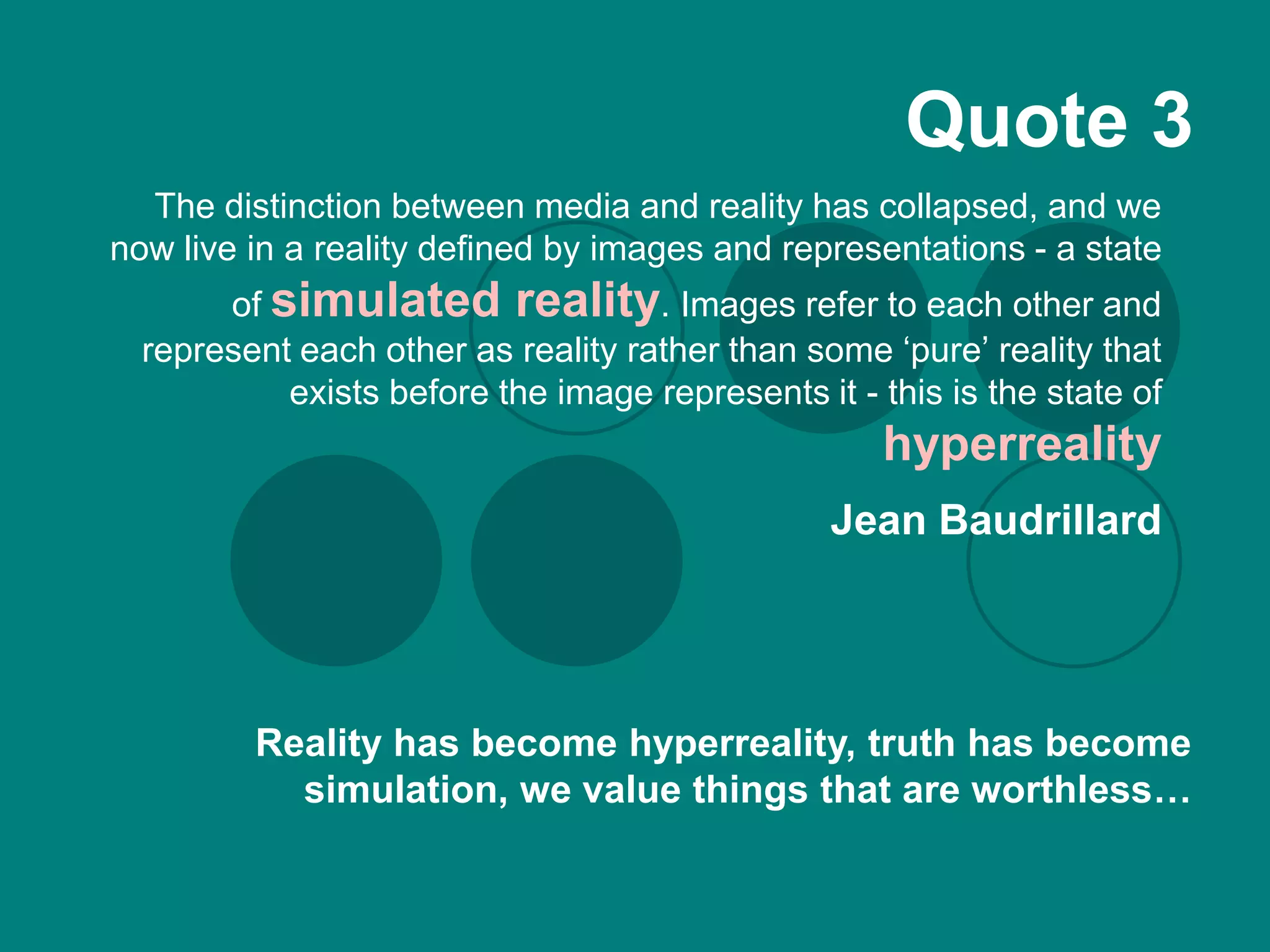 Quote 3
  The distinction between media and reality has collapsed, and we
now live in a reality defined by images and representations - a state
       of simulated reality. Images refer to each other and
  represent each other as reality rather than some ‘pure’ reality that
           exists before the image represents it - this is the state of
                                                    hyperreality
                                                Jean Baudrillard




         Reality has become hyperreality, truth has become
           simulation, we value things that are worthless…
 