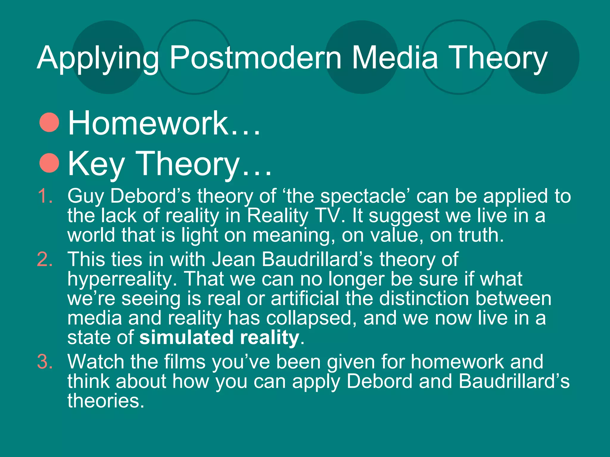 Applying Postmodern Media Theory

 Homework…
 Key Theory…
1. Guy Debord’s theory of ‘the spectacle’ can be applied to
   the lack of reality in Reality TV. It suggest we live in a
   world that is light on meaning, on value, on truth.
2. This ties in with Jean Baudrillard’s theory of
   hyperreality. That we can no longer be sure if what
   we’re seeing is real or artificial the distinction between
   media and reality has collapsed, and we now live in a
   state of simulated reality.
3. Watch the films you’ve been given for homework and
   think about how you can apply Debord and Baudrillard’s
   theories.
 