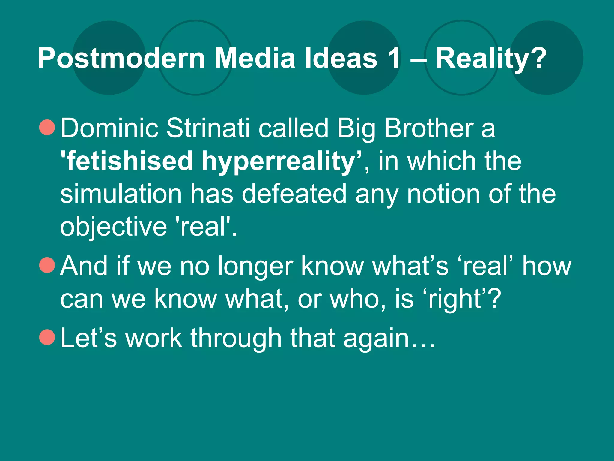 Postmodern Media Ideas 1 – Reality?

Dominic Strinati called Big Brother a
 'fetishised hyperreality’, in which the
 simulation has defeated any notion of the
 objective 'real'.
And if we no longer know what’s ‘real’ how
 can we know what, or who, is ‘right’?
Let’s work through that again…
 