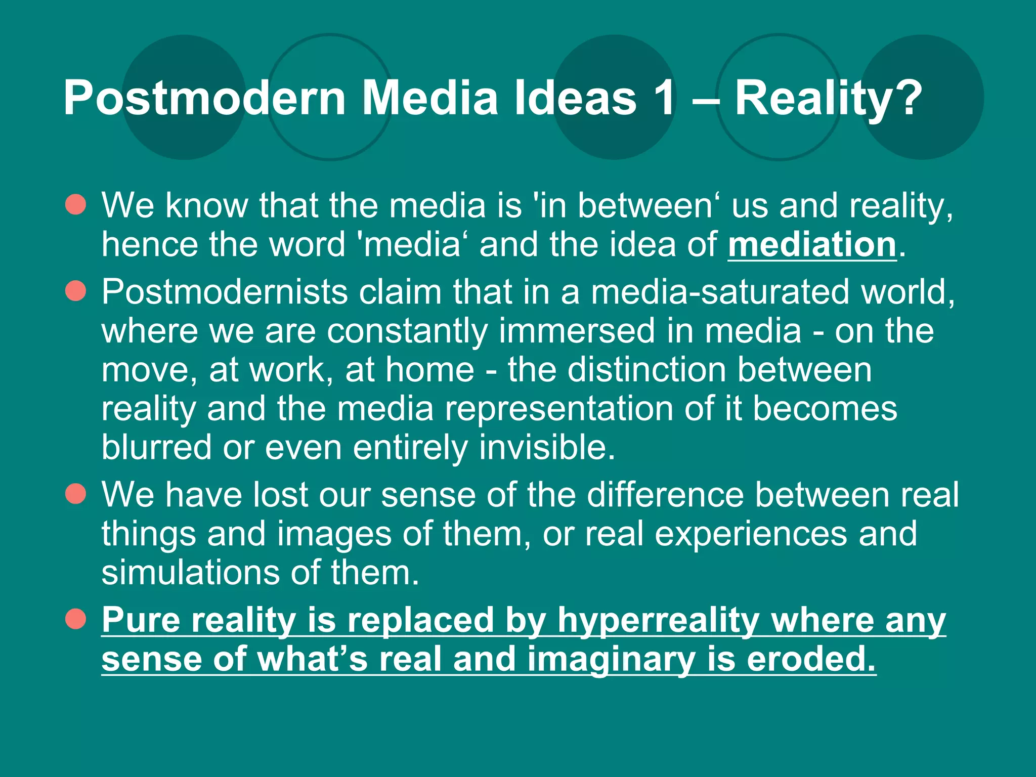 Postmodern Media Ideas 1 – Reality?

 We know that the media is 'in between‘ us and reality,
  hence the word 'media‘ and the idea of mediation.
 Postmodernists claim that in a media-saturated world,
  where we are constantly immersed in media - on the
  move, at work, at home - the distinction between
  reality and the media representation of it becomes
  blurred or even entirely invisible.
 We have lost our sense of the difference between real
  things and images of them, or real experiences and
  simulations of them.
 Pure reality is replaced by hyperreality where any
  sense of what’s real and imaginary is eroded.
 