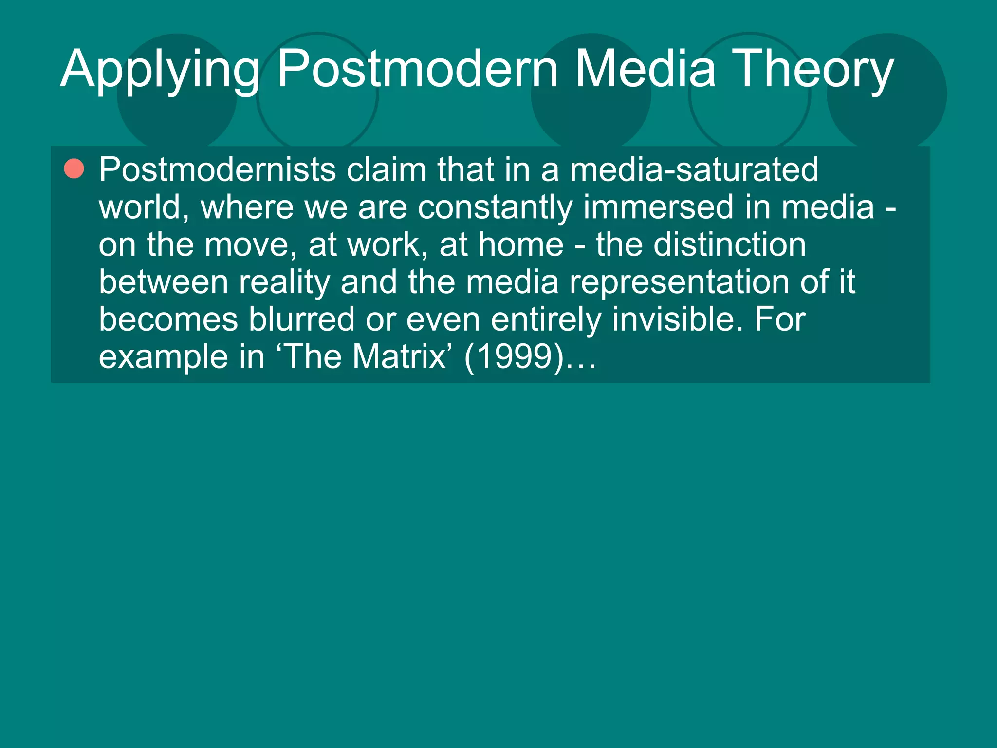 Applying Postmodern Media Theory
 Postmodernists claim that in a media-saturated
  world, where we are constantly immersed in media -
  on the move, at work, at home - the distinction
  between reality and the media representation of it
  becomes blurred or even entirely invisible. For
  example in ‘The Matrix’ (1999)…
 