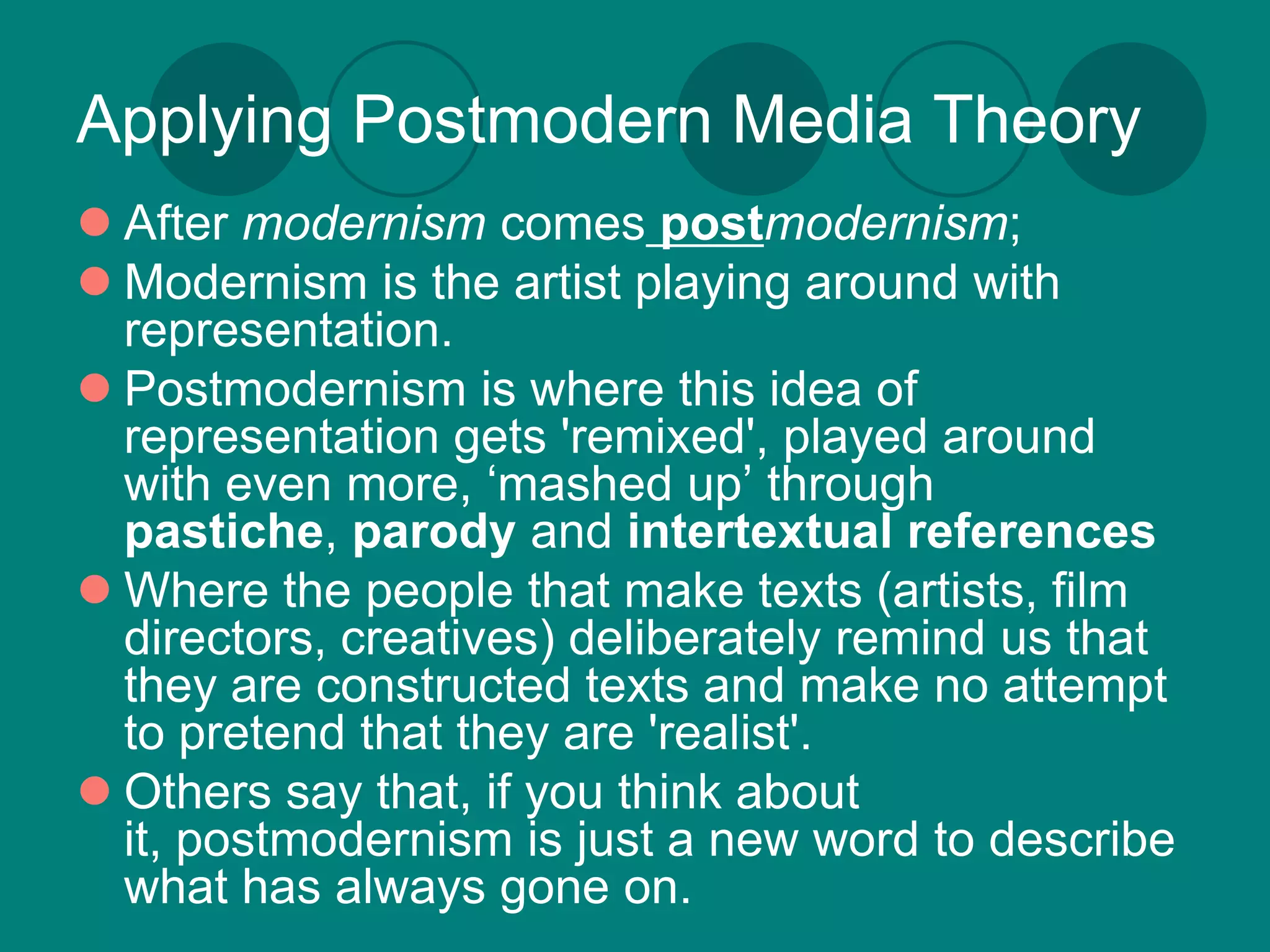 Applying Postmodern Media Theory
 After modernism comes postmodernism;
 Modernism is the artist playing around with
  representation.
 Postmodernism is where this idea of
  representation gets 'remixed', played around
  with even more, ‘mashed up’ through
  pastiche, parody and intertextual references
 Where the people that make texts (artists, film
  directors, creatives) deliberately remind us that
  they are constructed texts and make no attempt
  to pretend that they are 'realist'.
 Others say that, if you think about
  it, postmodernism is just a new word to describe
  what has always gone on.
 