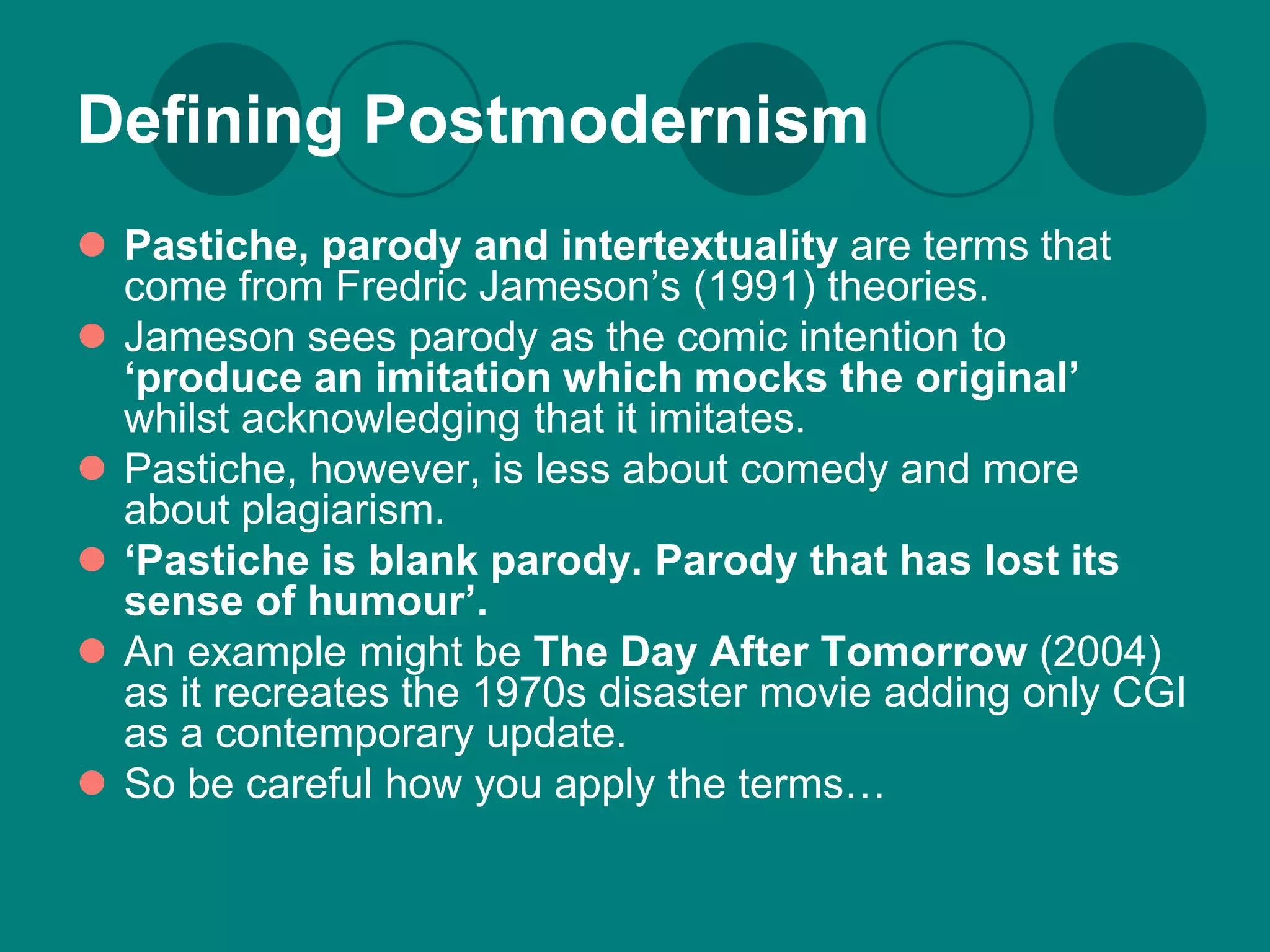 Defining Postmodernism
 Pastiche, parody and intertextuality are terms that
  come from Fredric Jameson’s (1991) theories.
 Jameson sees parody as the comic intention to
  ‘produce an imitation which mocks the original’
  whilst acknowledging that it imitates.
 Pastiche, however, is less about comedy and more
  about plagiarism.
 ‘Pastiche is blank parody. Parody that has lost its
  sense of humour’.
 An example might be The Day After Tomorrow (2004)
  as it recreates the 1970s disaster movie adding only CGI
  as a contemporary update.
 So be careful how you apply the terms…
 