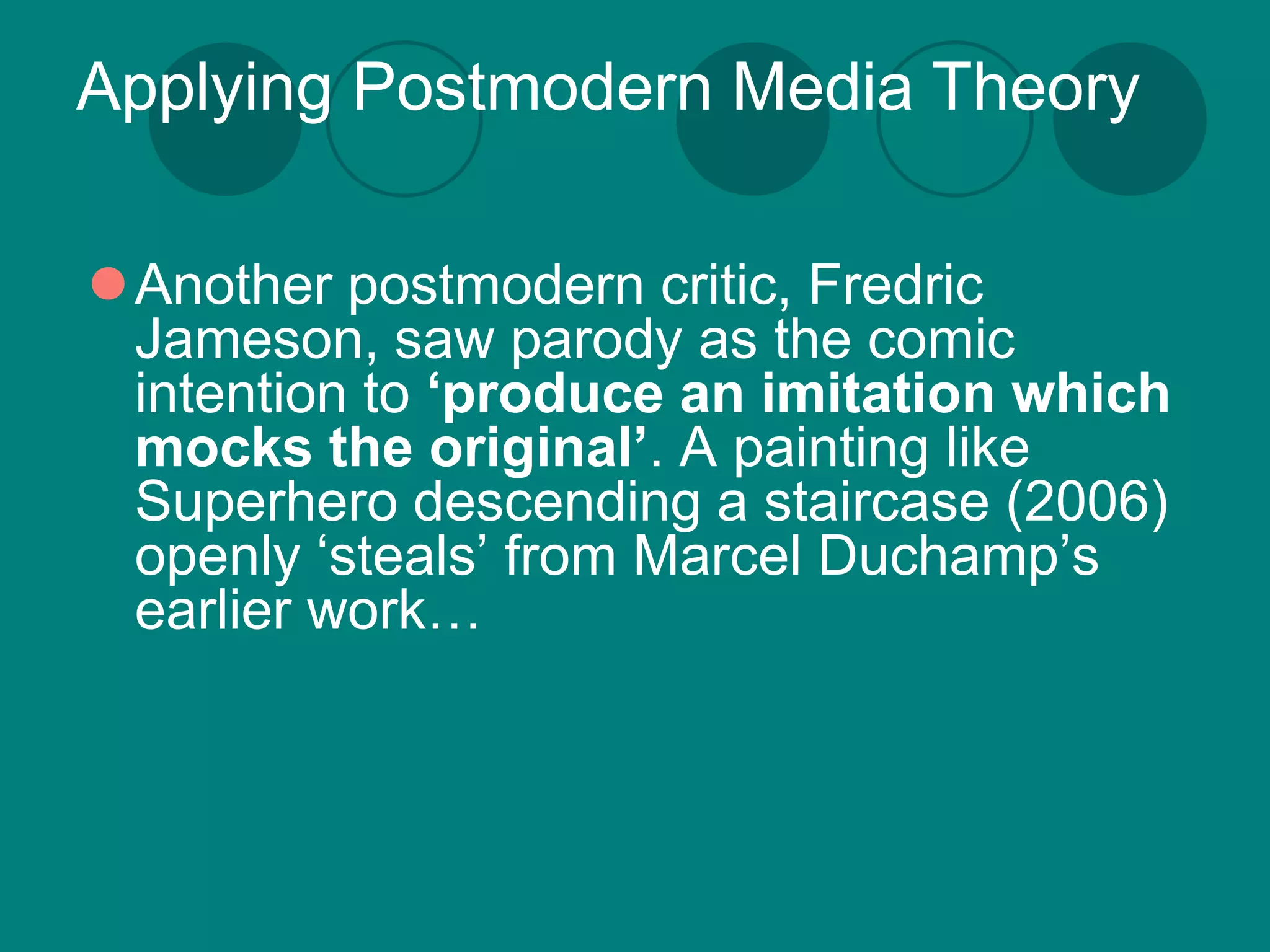 Applying Postmodern Media Theory

Another postmodern critic, Fredric
 Jameson, saw parody as the comic
 intention to ‘produce an imitation which
 mocks the original’. A painting like
 Superhero descending a staircase (2006)
 openly ‘steals’ from Marcel Duchamp’s
 earlier work…
 