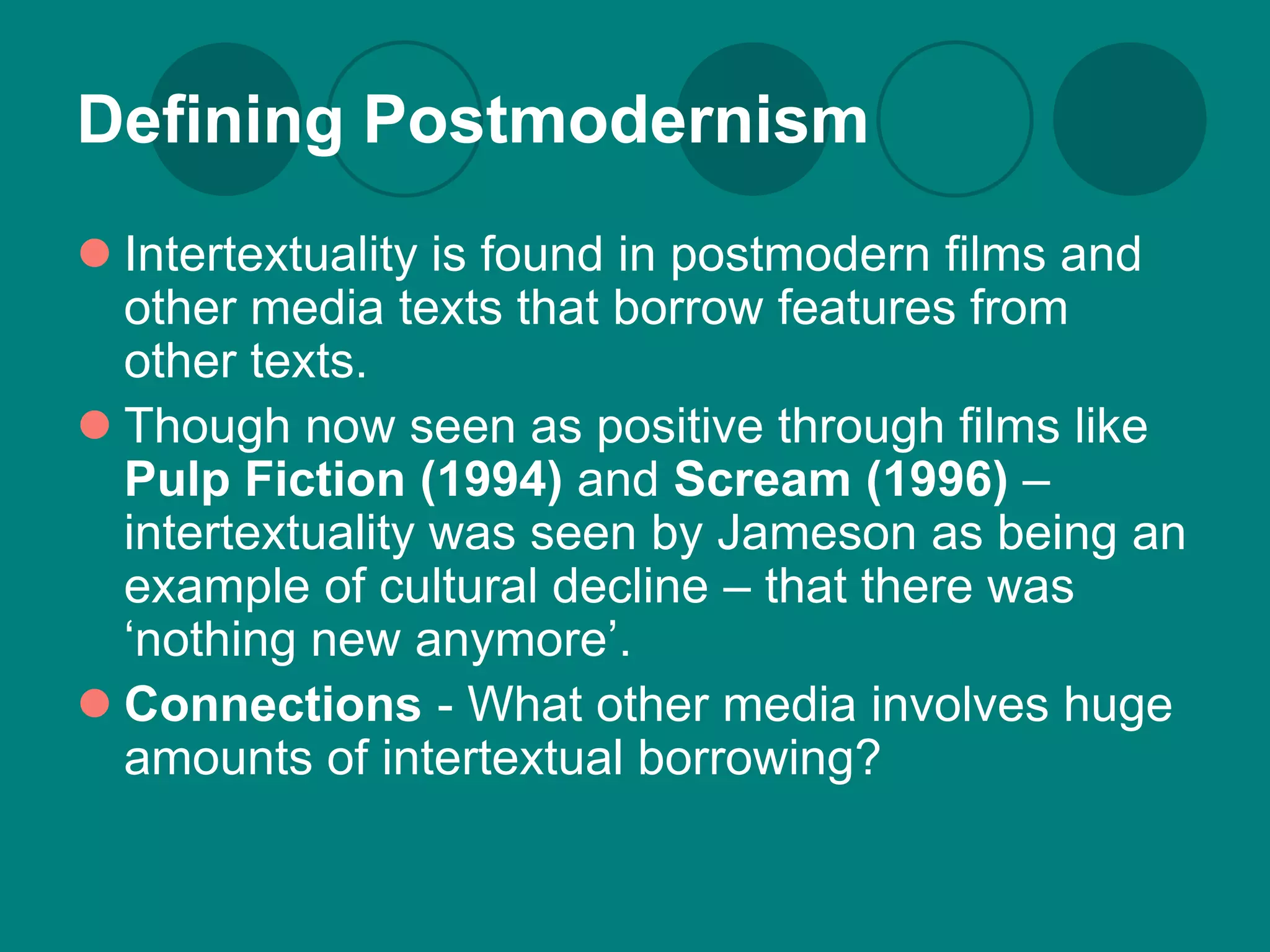 Defining Postmodernism
 Intertextuality is found in postmodern films and
  other media texts that borrow features from
  other texts.
 Though now seen as positive through films like
  Pulp Fiction (1994) and Scream (1996) –
  intertextuality was seen by Jameson as being an
  example of cultural decline – that there was
  ‘nothing new anymore’.
 Connections - What other media involves huge
  amounts of intertextual borrowing?
 