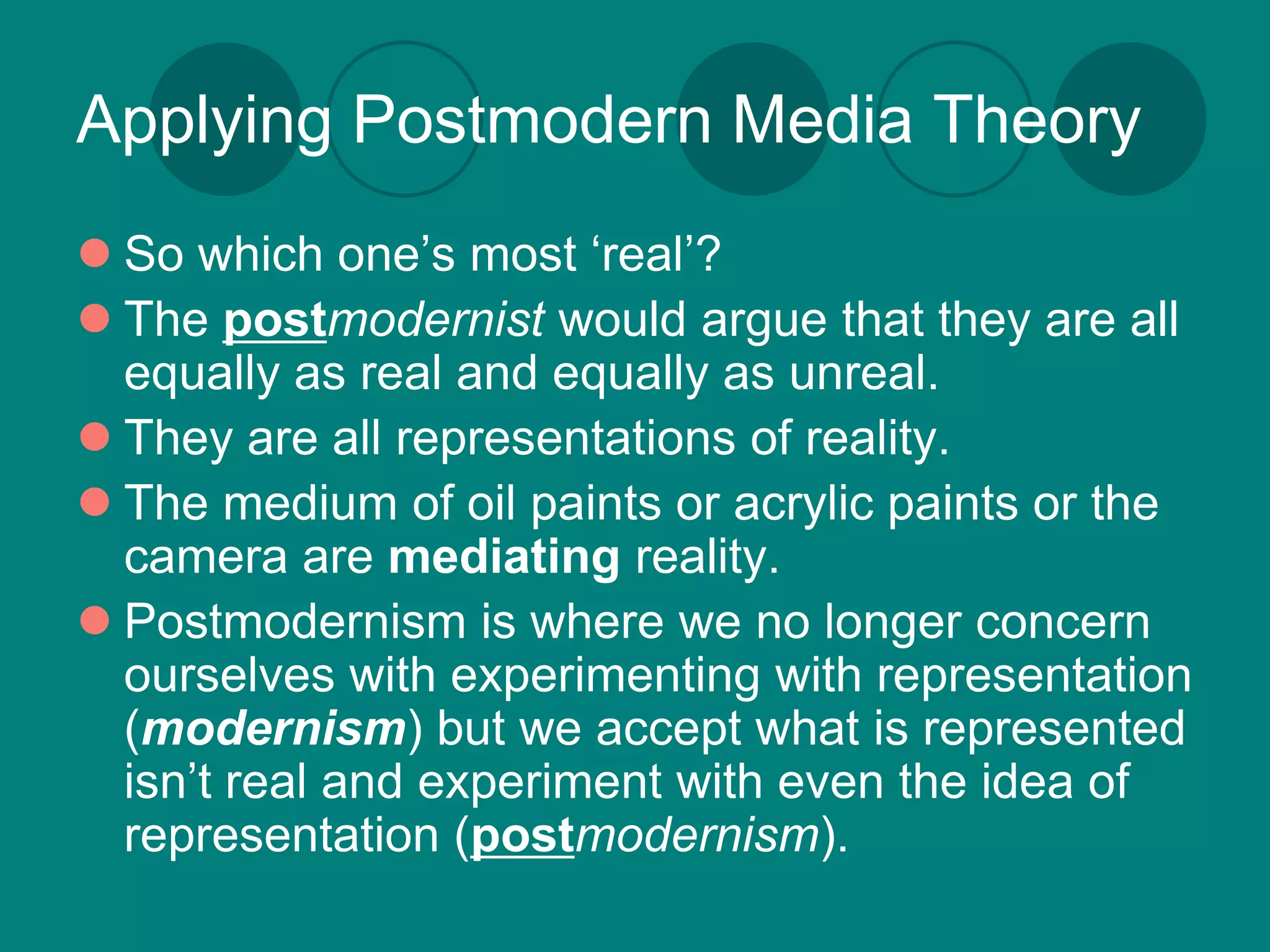 Applying Postmodern Media Theory
 So which one’s most ‘real’?
 The postmodernist would argue that they are all
  equally as real and equally as unreal.
 They are all representations of reality.
 The medium of oil paints or acrylic paints or the
  camera are mediating reality.
 Postmodernism is where we no longer concern
  ourselves with experimenting with representation
  (modernism) but we accept what is represented
  isn’t real and experiment with even the idea of
  representation (postmodernism).
 