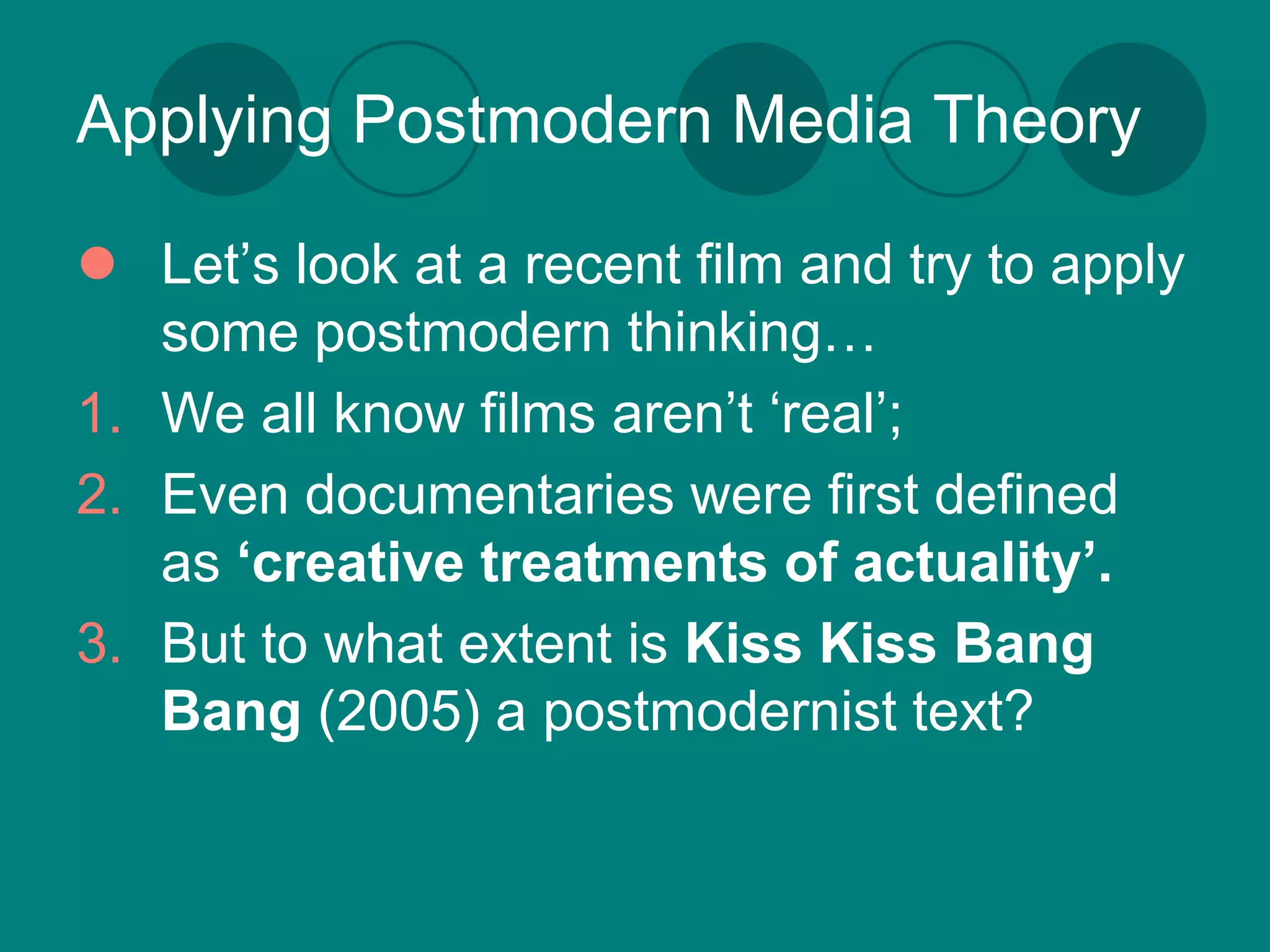 Applying Postmodern Media Theory

 Let’s look at a recent film and try to apply
   some postmodern thinking…
1. We all know films aren’t ‘real’;
2. Even documentaries were first defined
   as ‘creative treatments of actuality’.
3. But to what extent is Kiss Kiss Bang
   Bang (2005) a postmodernist text?
 