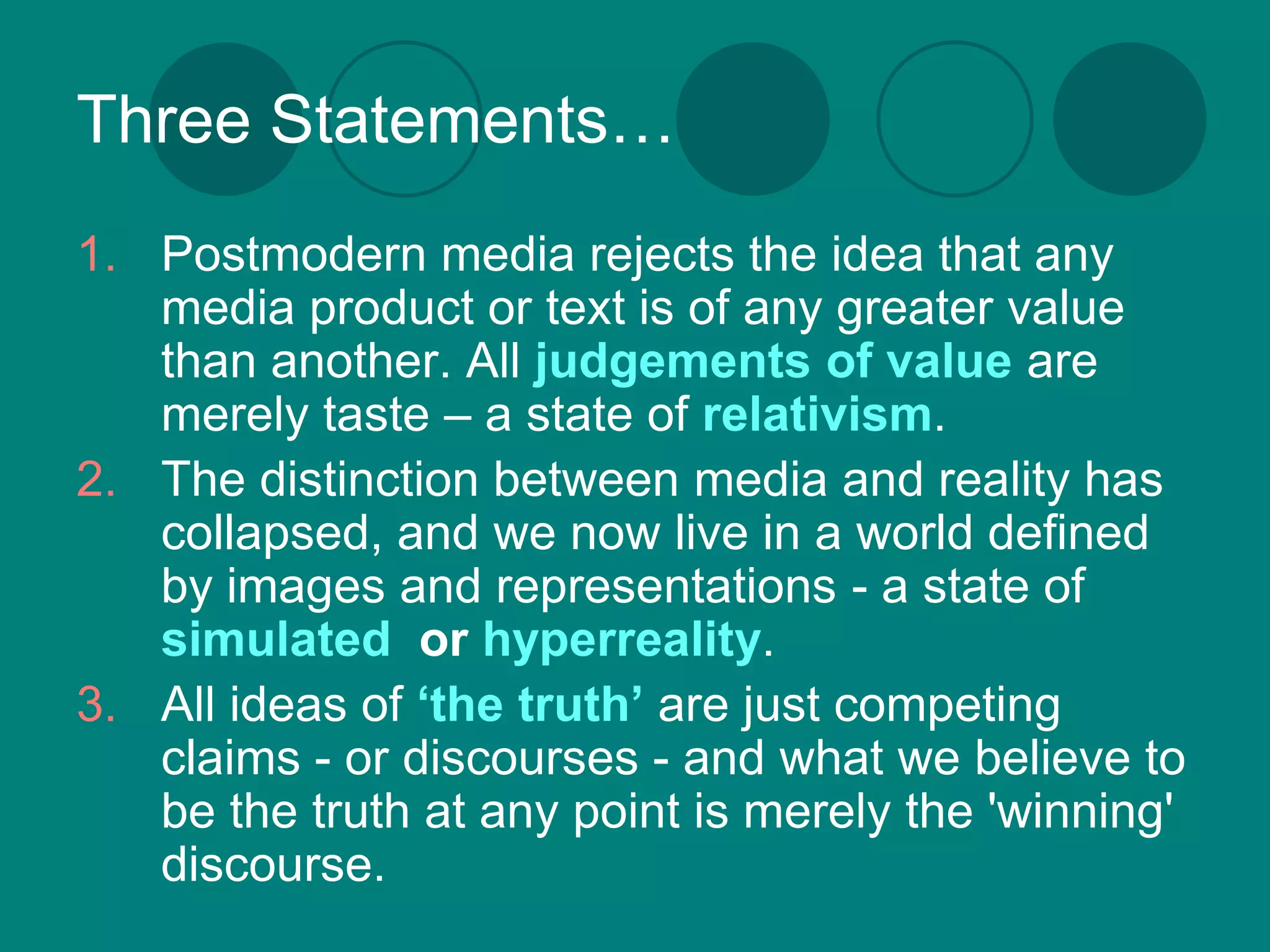 Three Statements…
1. Postmodern media rejects the idea that any
   media product or text is of any greater value
   than another. All judgements of value are
   merely taste – a state of relativism.
2. The distinction between media and reality has
   collapsed, and we now live in a world defined
   by images and representations - a state of
   simulated or hyperreality.
3. All ideas of ‘the truth’ are just competing
   claims - or discourses - and what we believe to
   be the truth at any point is merely the 'winning'
   discourse.
 